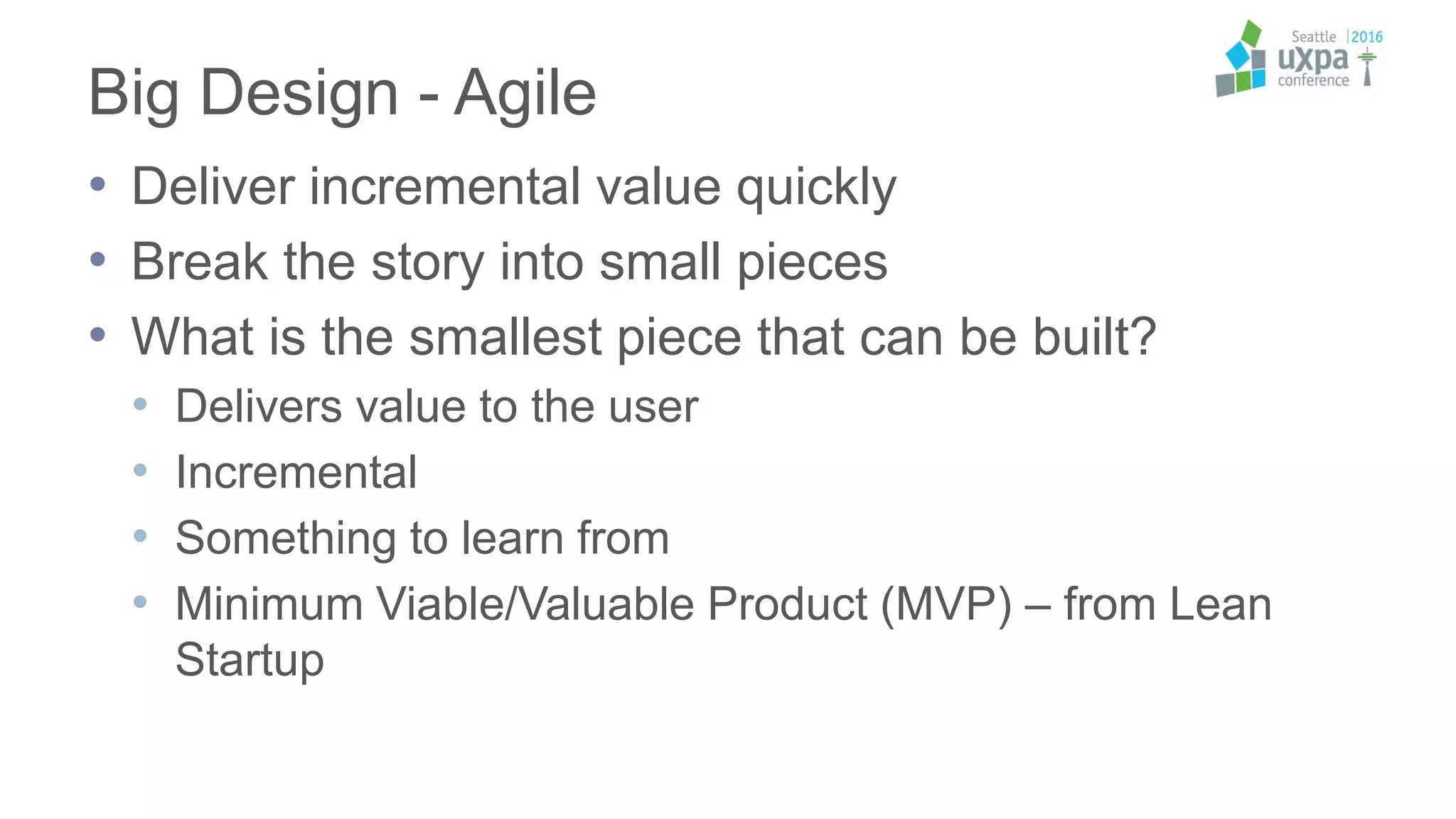 Big Design - Agile
• Deliver incremental value quickly
• Break the story into small pieces
• What is the smallest piece that can be built?
• Delivers value to the user
• Incremental
• Something to learn from
• Minimum Viable/Valuable Product (MVP) – from Lean
Startup
 