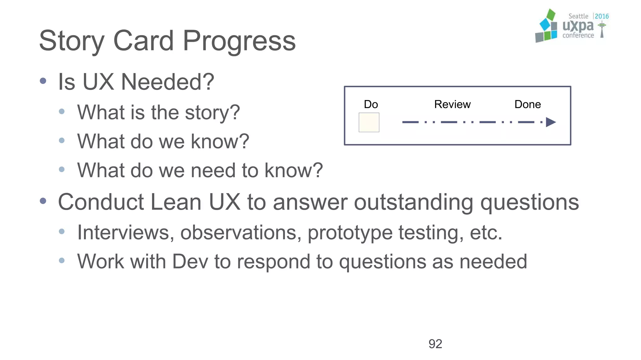 Story Card Progress
• Is UX Needed?
• What is the story?
• What do we know?
• What do we need to know?
• Conduct Lean UX to answer outstanding questions
• Interviews, observations, prototype testing, etc.
• Work with Dev to respond to questions as needed
92
Kanban
Do Review Done
 