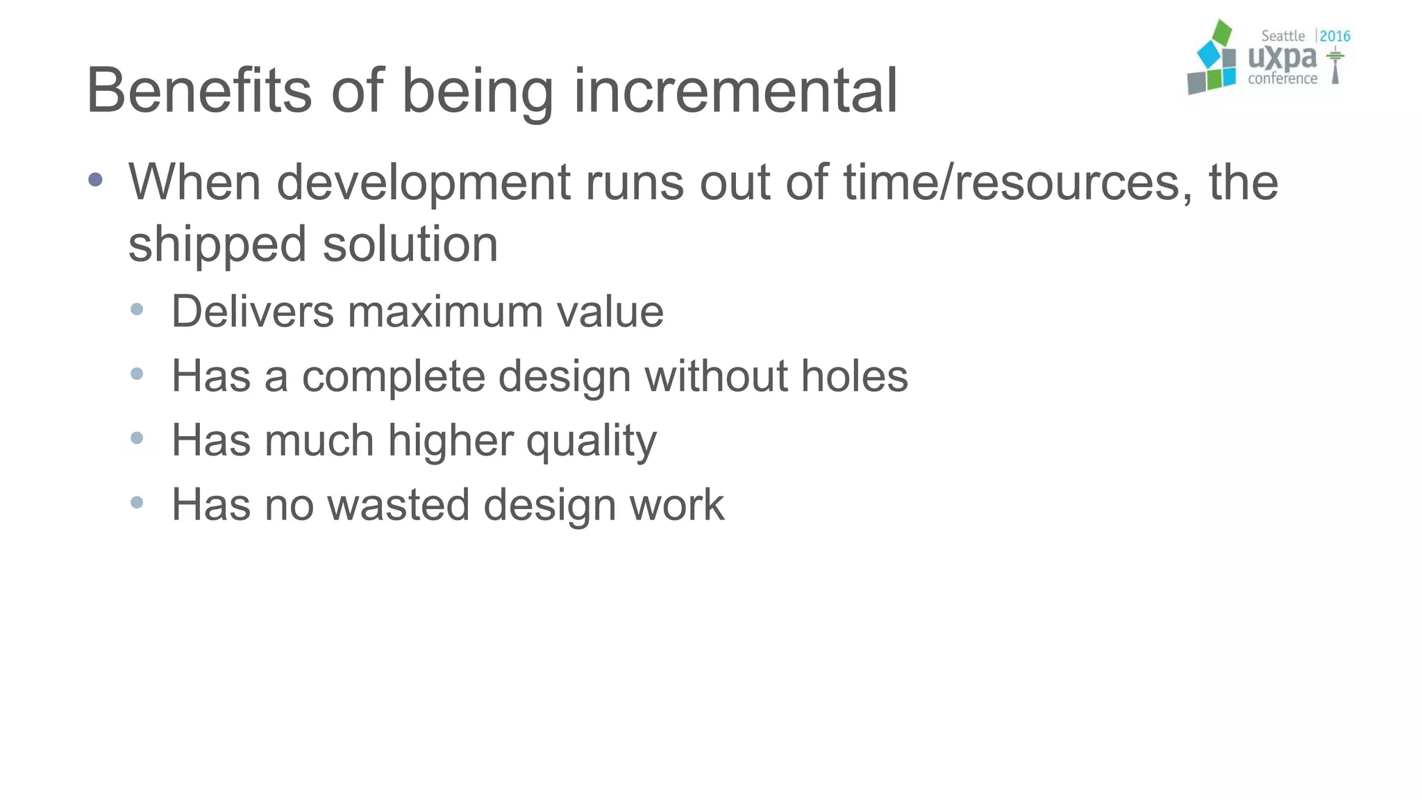 Benefits of being incremental
• When development runs out of time/resources, the
shipped solution
• Delivers maximum value
• Has a complete design without holes
• Has much higher quality
• Has no wasted design work
 