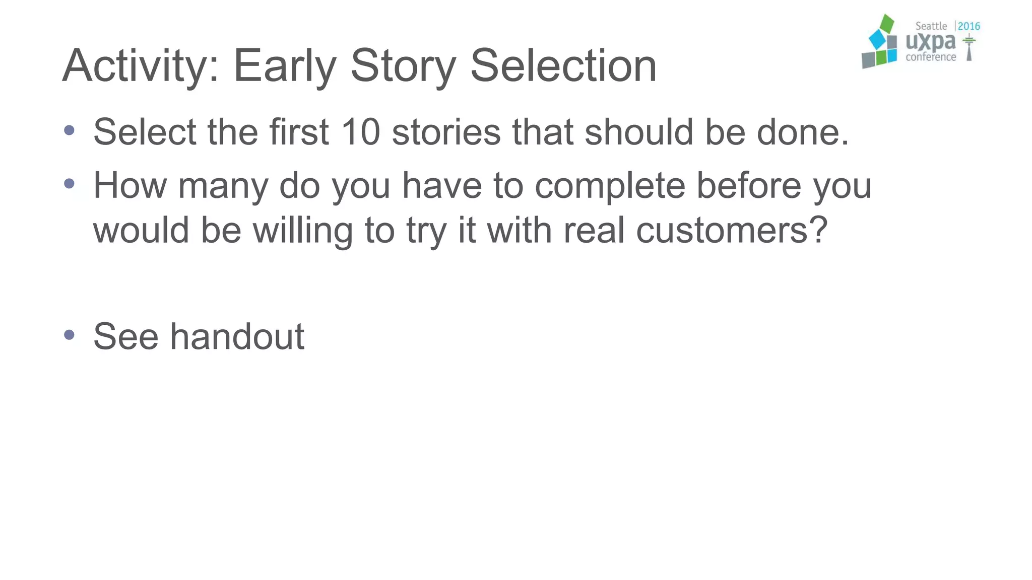 Activity: Early Story Selection
• Select the first 10 stories that should be done.
• How many do you have to complete before you
would be willing to try it with real customers?
• See handout
 