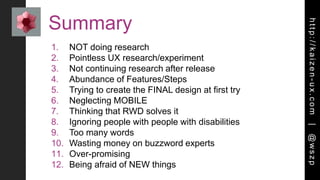 http://kaizen-ux.com|@wszp
Summary
1. NOT doing research
2. Pointless UX research/experiment
3. Not continuing research after release
4. Abundance of Features/Steps
5. Trying to create the FINAL design at first try
6. Neglecting MOBILE
7. Thinking that RWD solves it
8. Ignoring people with people with disabilities
9. Too many words
10. Wasting money on buzzword experts
11. Over-promising
12. Being afraid of NEW things
 