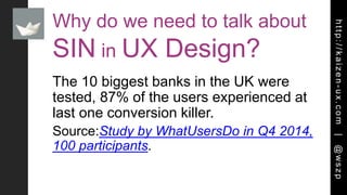 http://kaizen-ux.com|@wszp
Why do we need to talk about
SIN in UX Design?
The 10 biggest banks in the UK were
tested, 87% of the users experienced at
last one conversion killer.
Source:Study by WhatUsersDo in Q4 2014,
100 participants.
 