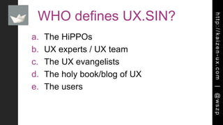 http://kaizen-ux.com|@wszp
WHO defines UX.SIN?
a. The HiPPOs
b. UX experts / UX team
c. The UX evangelists
d. The holy book/blog of UX
e. The users
 