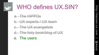 http://kaizen-ux.com|@wszp
WHO defines UX.SIN?
a. The HiPPOs
b. UX experts / UX team
c. The UX evangelists
d. The holy book/blog of UX
e. The users
 