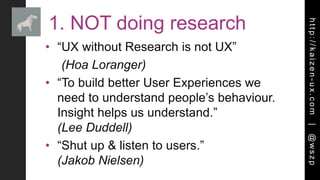 http://kaizen-ux.com|@wszp
1. NOT doing research
• “UX without Research is not UX”
(Hoa Loranger)
• “To build better User Experiences we
need to understand people’s behaviour.
Insight helps us understand.”
(Lee Duddell)
• “Shut up & listen to users.”
(Jakob Nielsen)
 