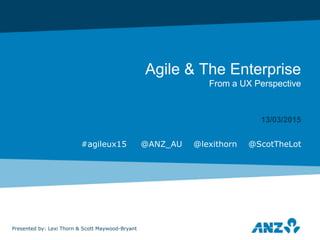 Agile & The Enterprise
From a UX Perspective
13/03/2015
Presented by: Lexi Thorn & Scott Maywood-Bryant
#agileux15 @ANZ_AU @lexithorn @ScotTheLot
 