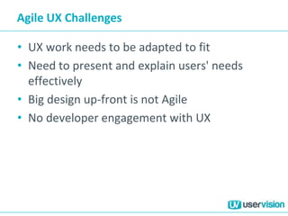 Agile UX Challenges
• UX work needs to be adapted to fit
• Need to present and explain users' needs
effectively
• Big design up-front is not Agile
• No developer engagement with UX
 