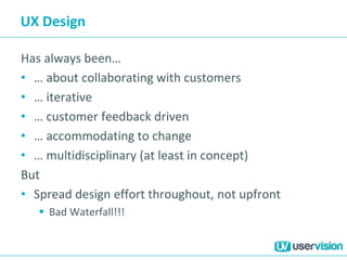 UX Design
Has always been…
• … about collaborating with customers
• … iterative
• … customer feedback driven
• … accommodating to change
• … multidisciplinary (at least in concept)
But
• Spread design effort throughout, not upfront
 Bad Waterfall!!!
 
