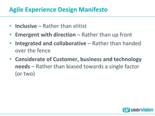 Agile Experience Design Manifesto
• Inclusive – Rather than elitist
• Emergent with direction – Rather than up front
• Integrated and collaborative – Rather than handed
over the fence
• Considerate of Customer, business and technology
needs – Rather than biased towards a single factor
(or two)
 