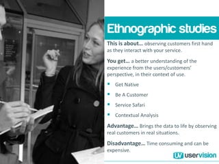 This is about… observing customers first hand
as they interact with your service.
You get… a better understanding of the
experience from the users/customers’
perspective, in their context of use.
 Get Native
 Be A Customer
 Service Safari
 Contextual Analysis
Advantage… Brings the data to life by observing
real customers in real situations.
Disadvantage… Time consuming and can be
expensive.
Ethnographic studies
 