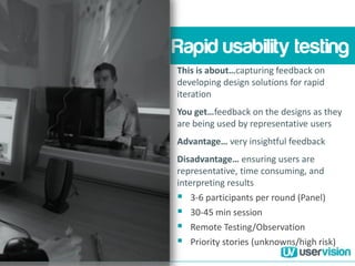 Rapid usability testing
This is about…capturing feedback on
developing design solutions for rapid
iteration
You get…feedback on the designs as they
are being used by representative users
Advantage… very insightful feedback
Disadvantage… ensuring users are
representative, time consuming, and
interpreting results
 3-6 participants per round (Panel)
 30-45 min session
 Remote Testing/Observation
 Priority stories (unknowns/high risk)
 