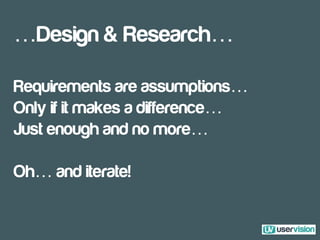 …Design & Research…
Requirements are assumptions…
Only if it makes a difference…
Just enough and no more…
Oh… and iterate!
 