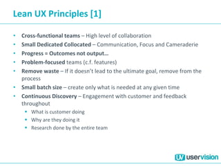 Lean UX Principles [1]
• Cross-functional teams – High level of collaboration
• Small Dedicated Collocated – Communication, Focus and Cameraderie
• Progress = Outcomes not output…
• Problem-focused teams (c.f. features)
• Remove waste – If it doesn’t lead to the ultimate goal, remove from the
process
• Small batch size – create only what is needed at any given time
• Continuous Discovery – Engagement with customer and feedback
throughout
 What is customer doing
 Why are they doing it
 Research done by the entire team
 