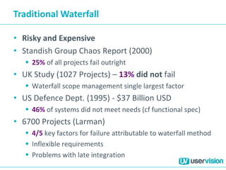 Traditional Waterfall
• Risky and Expensive
• Standish Group Chaos Report (2000)
 25% of all projects fail outright
• UK Study (1027 Projects) – 13% did not fail
 Waterfall scope management single largest factor
• US Defence Dept. (1995) - $37 Billion USD
 46% of systems did not meet needs (cf functional spec)
• 6700 Projects (Larman)
 4/5 key factors for failure attributable to waterfall method
 Inflexible requirements
 Problems with late integration
 