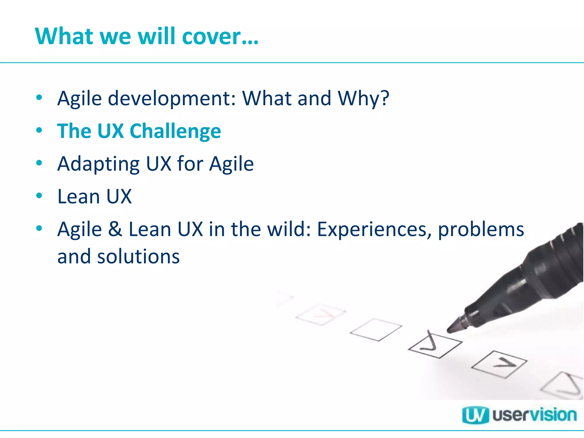 What we will cover…
• Agile development: What and Why?
• The UX Challenge
• Adapting UX for Agile
• Lean UX
• Agile & Lean UX in the wild: Experiences, problems
and solutions
 