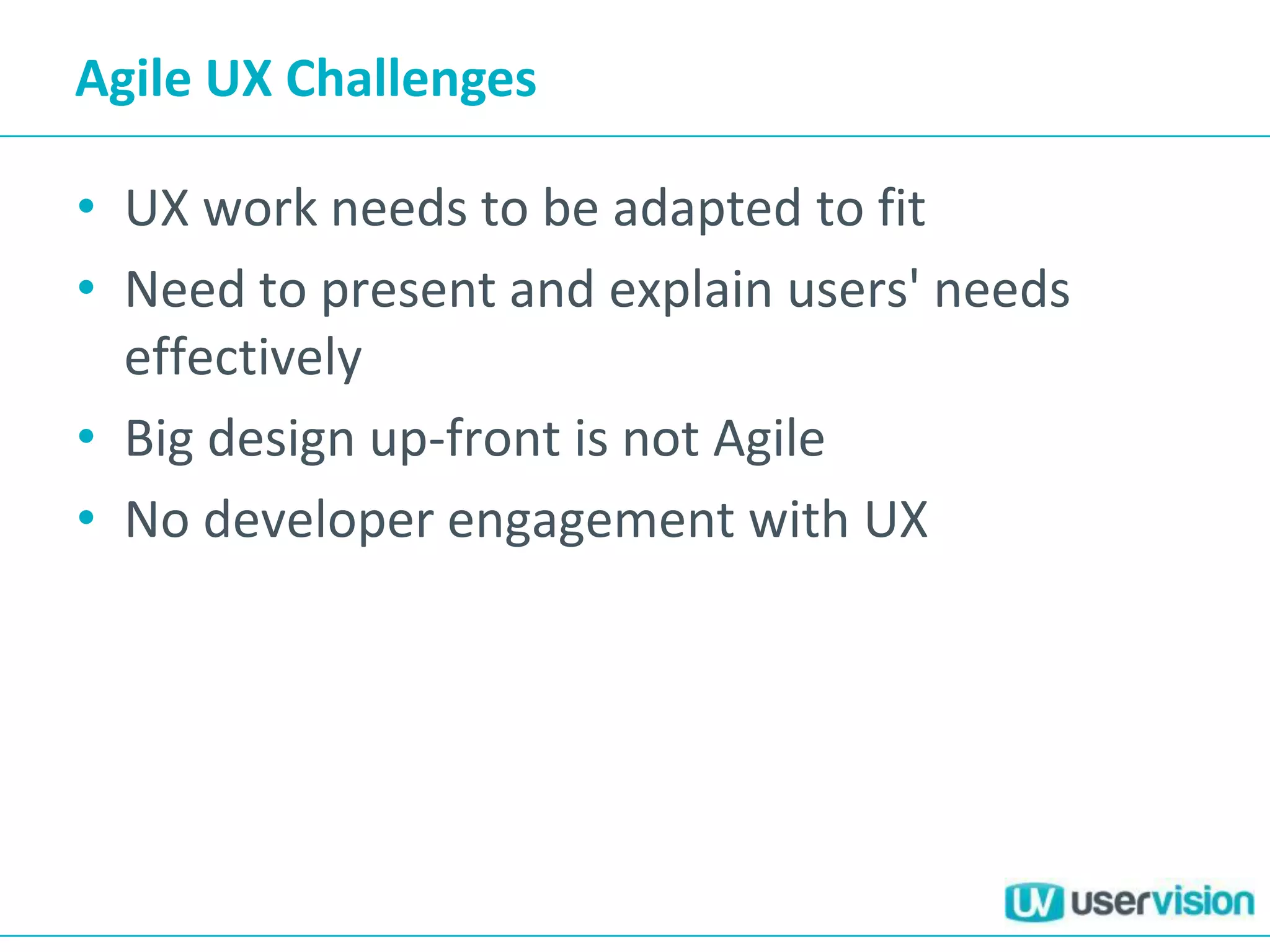 Agile UX Challenges
• UX work needs to be adapted to fit
• Need to present and explain users' needs
effectively
• Big design up-front is not Agile
• No developer engagement with UX
 