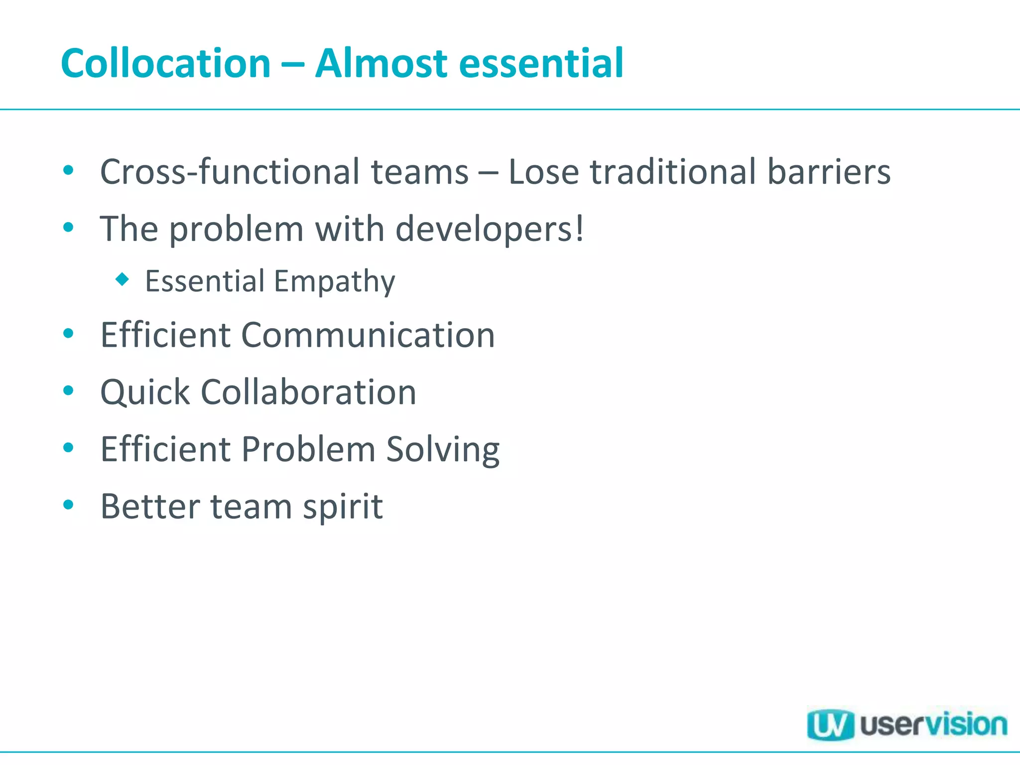 Collocation – Almost essential
• Cross-functional teams – Lose traditional barriers
• The problem with developers!
 Essential Empathy
• Efficient Communication
• Quick Collaboration
• Efficient Problem Solving
• Better team spirit
 