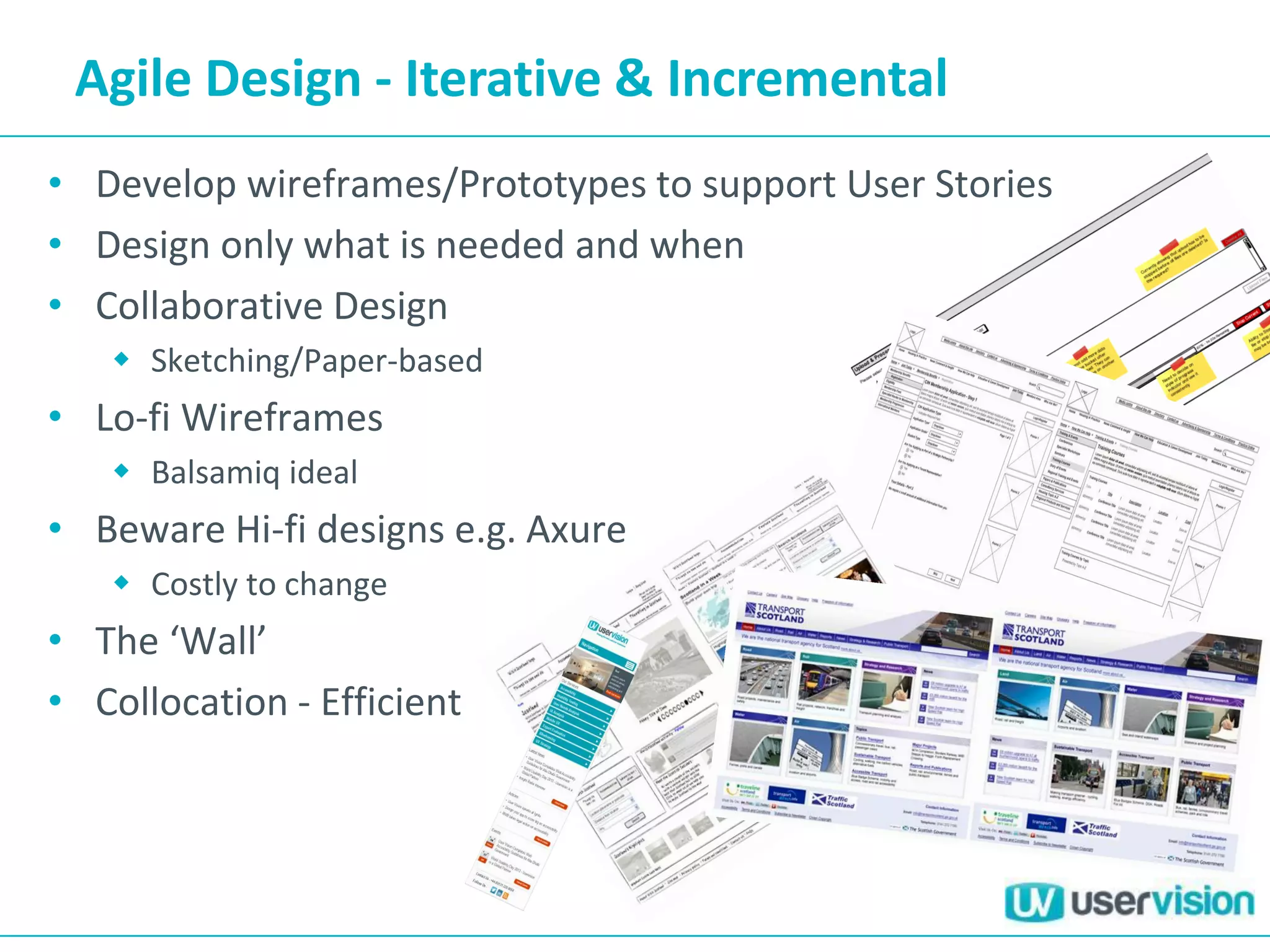 Agile Design - Iterative & Incremental
• Develop wireframes/Prototypes to support User Stories
• Design only what is needed and when
• Collaborative Design
 Sketching/Paper-based
• Lo-fi Wireframes
 Balsamiq ideal
• Beware Hi-fi designs e.g. Axure
 Costly to change
• The ‘Wall’
• Collocation - Efficient
 