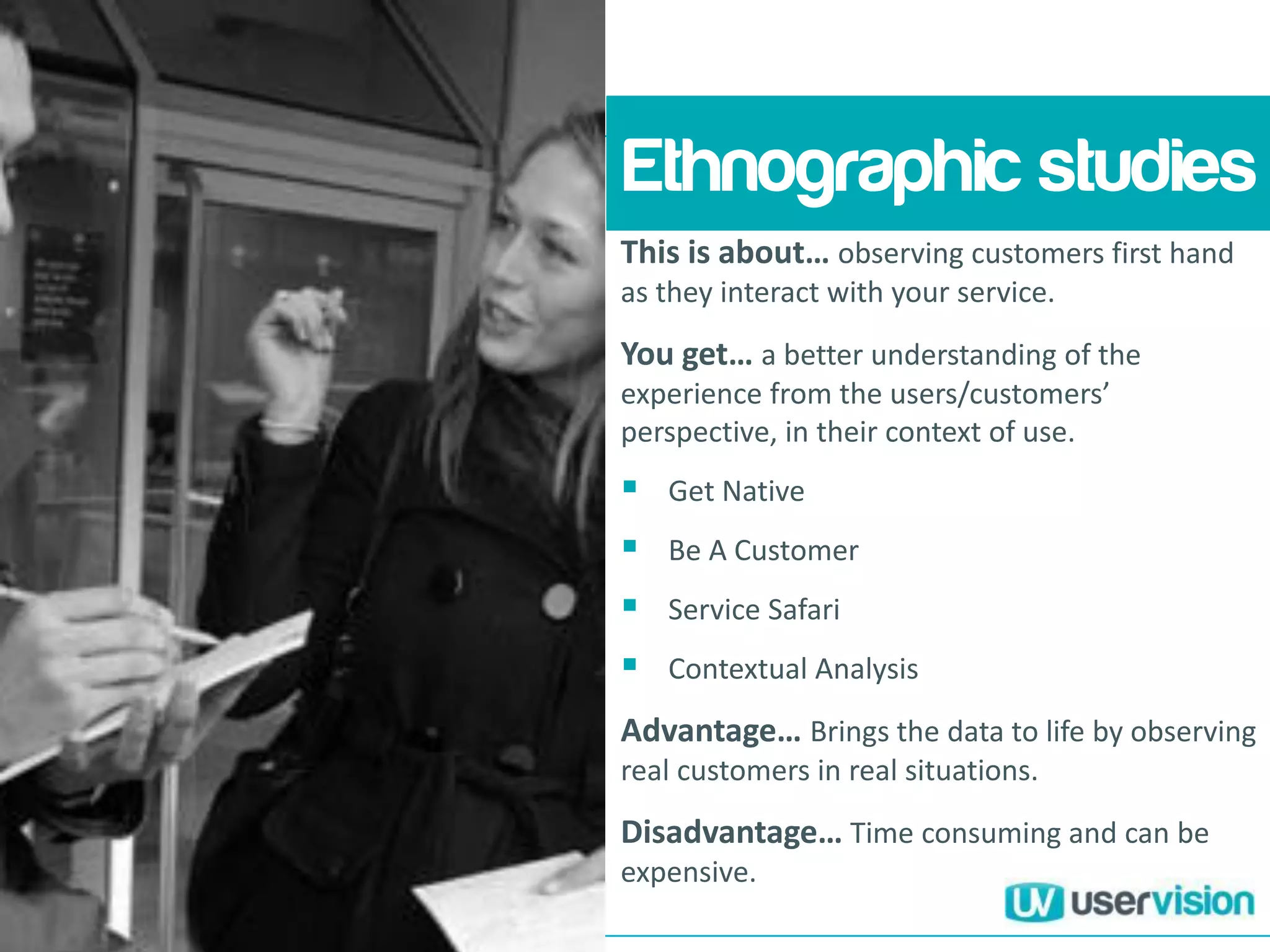 This is about… observing customers first hand
as they interact with your service.
You get… a better understanding of the
experience from the users/customers’
perspective, in their context of use.
 Get Native
 Be A Customer
 Service Safari
 Contextual Analysis
Advantage… Brings the data to life by observing
real customers in real situations.
Disadvantage… Time consuming and can be
expensive.
Ethnographic studies
 