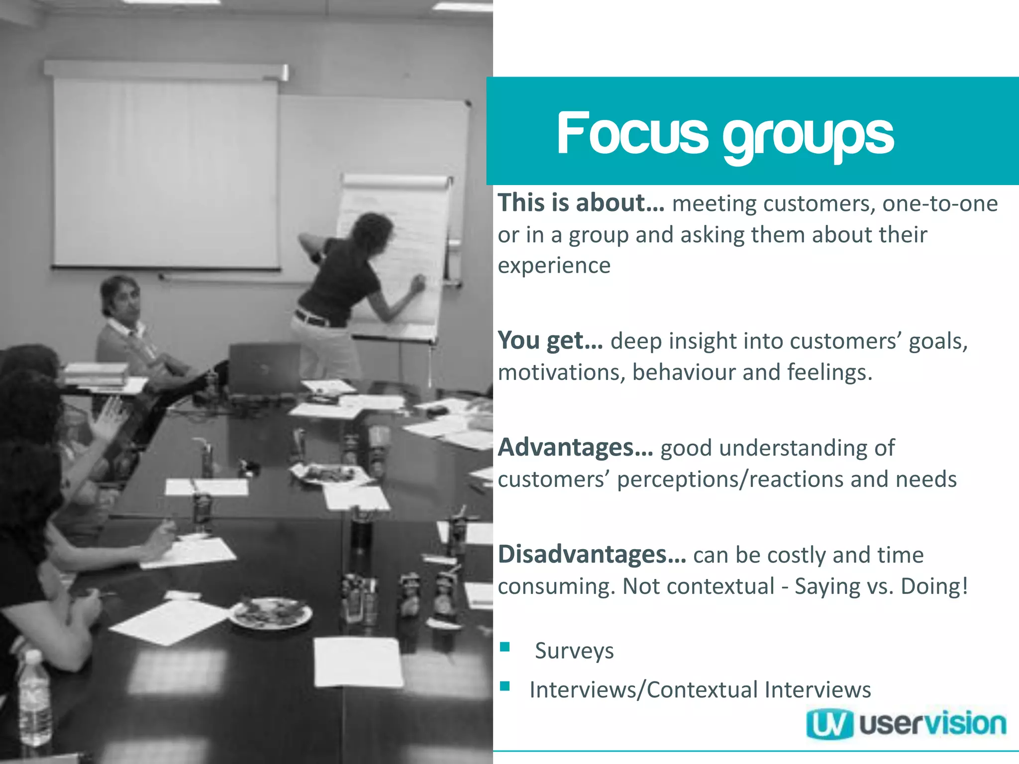 This is about… meeting customers, one-to-one
or in a group and asking them about their
experience
You get… deep insight into customers’ goals,
motivations, behaviour and feelings.
Advantages… good understanding of
customers’ perceptions/reactions and needs
Disadvantages… can be costly and time
consuming. Not contextual - Saying vs. Doing!
 Surveys
 Interviews/Contextual Interviews
Focus groups
 