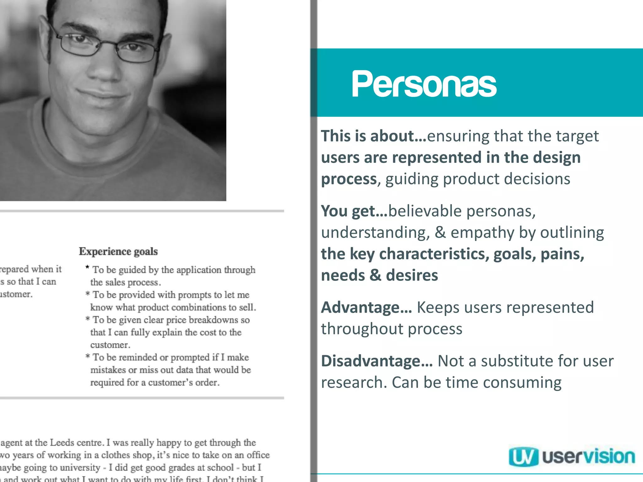 Understanding your
users and their
haenges y
Personas
This is about…ensuring that the target
users are represented in the design
process, guiding product decisions
You get…believable personas,
understanding, & empathy by outlining
the key characteristics, goals, pains,
needs & desires
Advantage… Keeps users represented
throughout process
Disadvantage… Not a substitute for user
research. Can be time consuming
 