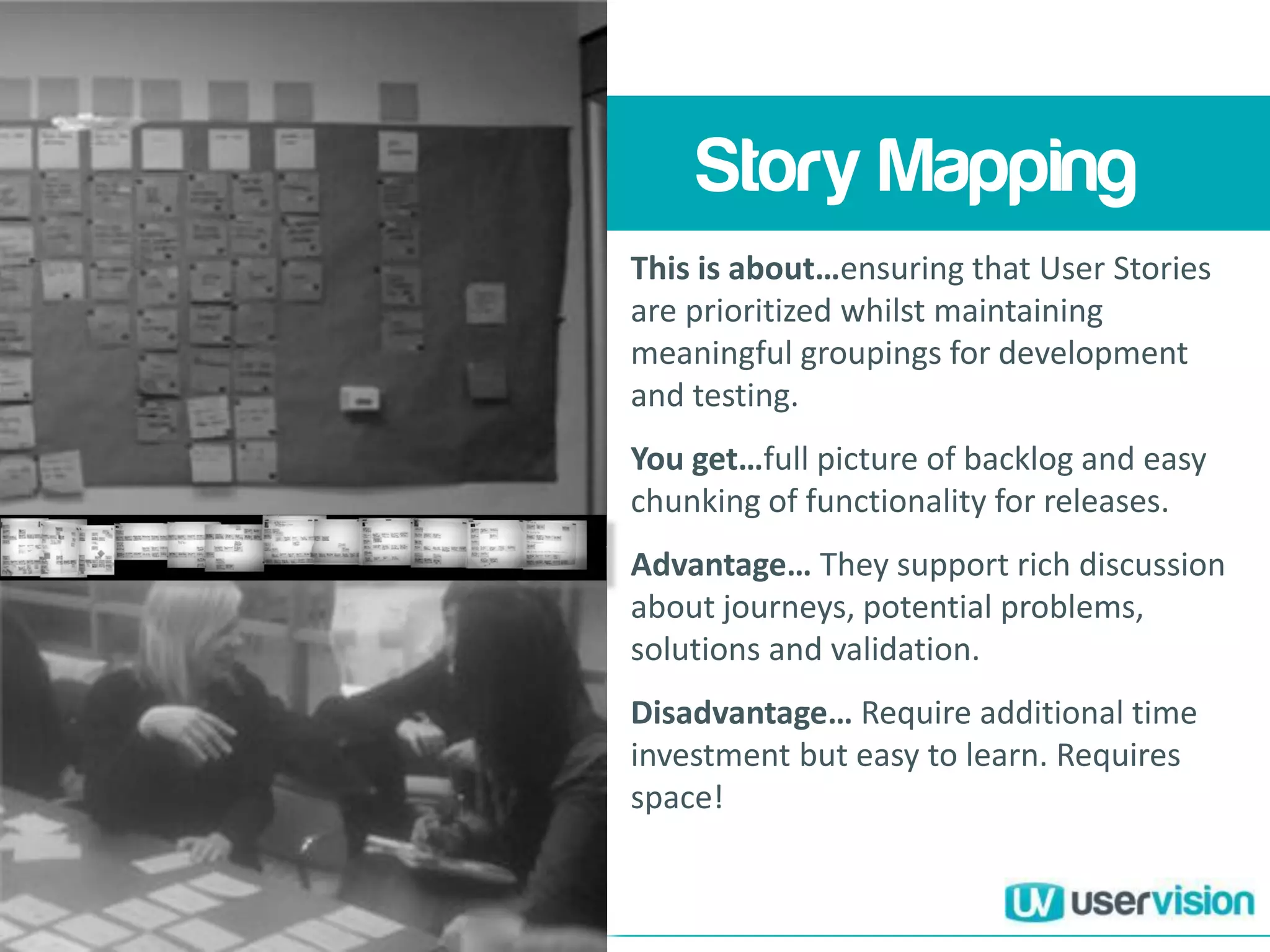 Understanding your
users and their
haenges y
Story Mapping
This is about…ensuring that User Stories
are prioritized whilst maintaining
meaningful groupings for development
and testing.
You get…full picture of backlog and easy
chunking of functionality for releases.
Advantage… They support rich discussion
about journeys, potential problems,
solutions and validation.
Disadvantage… Require additional time
investment but easy to learn. Requires
space!
 