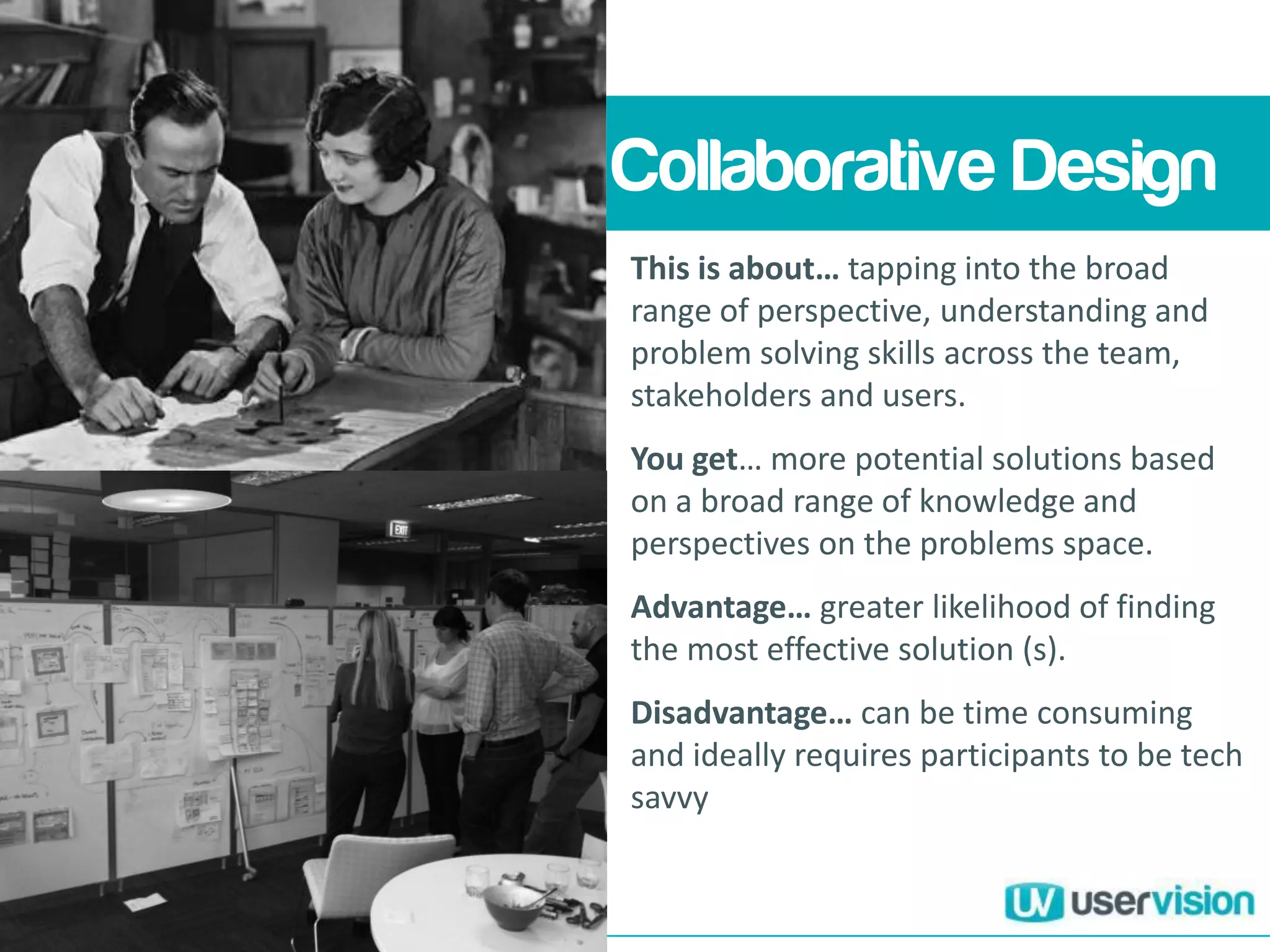 Collaborative Design
This is about… tapping into the broad
range of perspective, understanding and
problem solving skills across the team,
stakeholders and users.
You get… more potential solutions based
on a broad range of knowledge and
perspectives on the problems space.
Advantage… greater likelihood of finding
the most effective solution (s).
Disadvantage… can be time consuming
and ideally requires participants to be tech
savvy
 