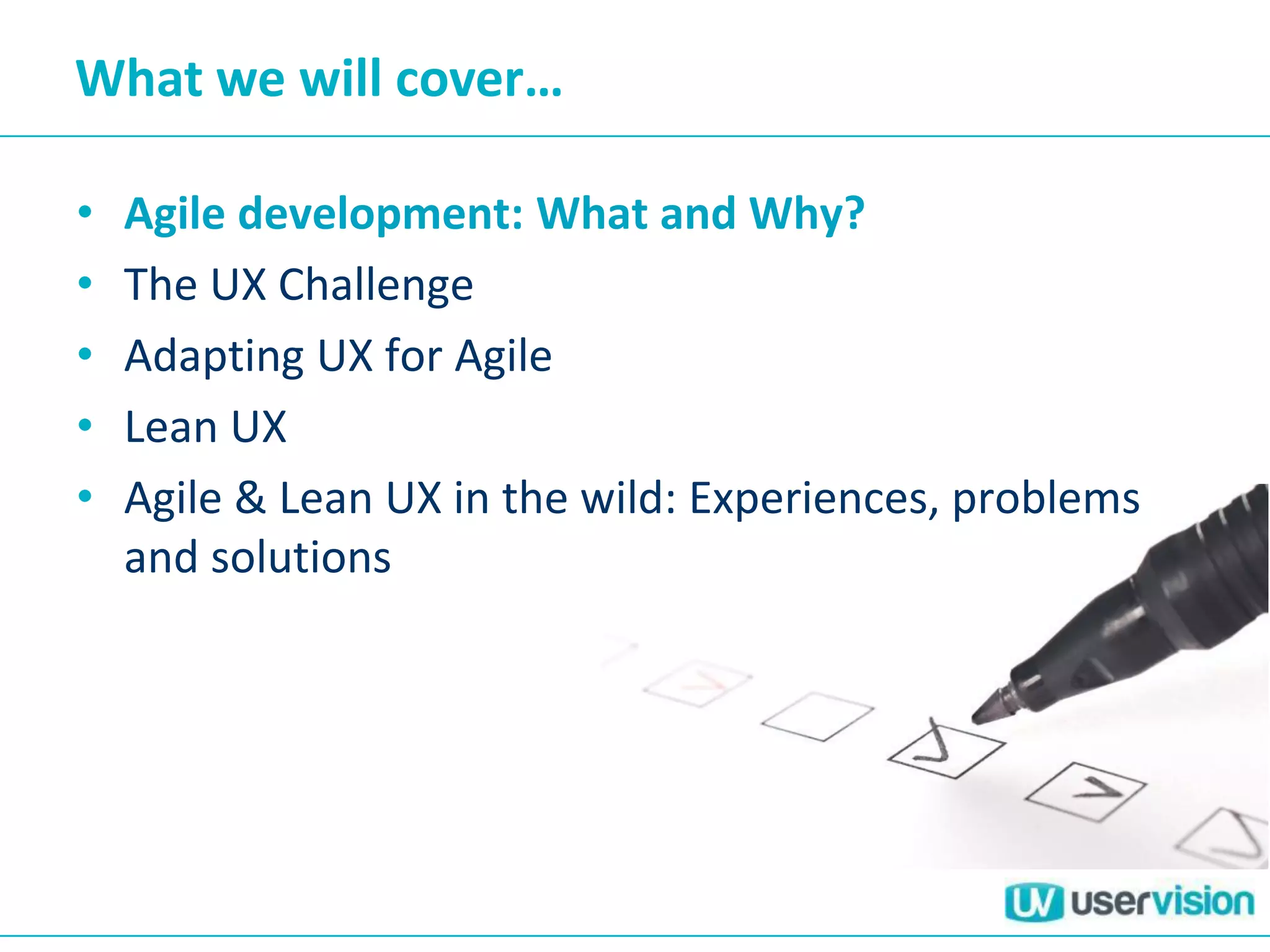 What we will cover…
• Agile development: What and Why?
• The UX Challenge
• Adapting UX for Agile
• Lean UX
• Agile & Lean UX in the wild: Experiences, problems
and solutions
 
