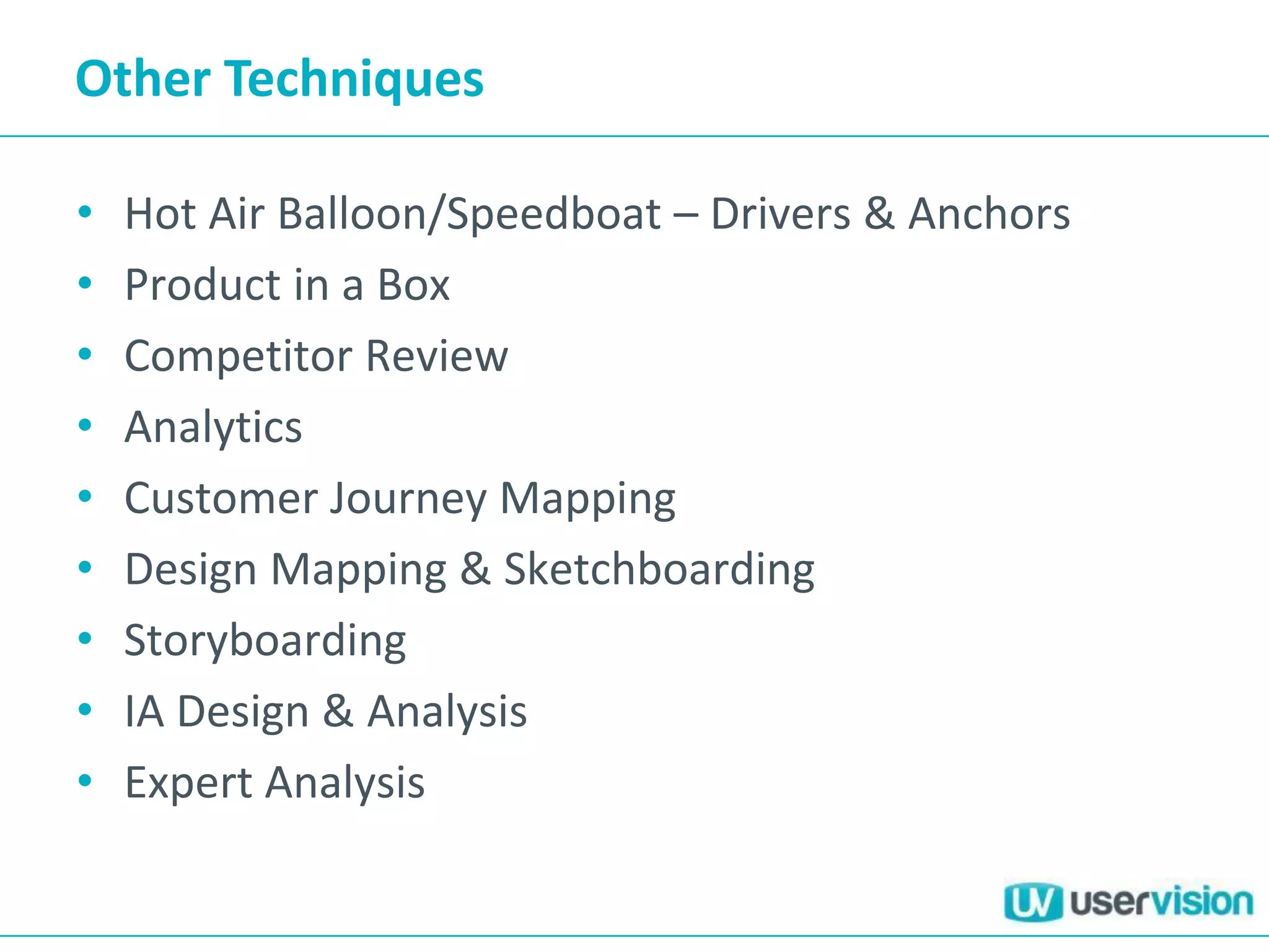 Other Techniques
• Hot Air Balloon/Speedboat – Drivers & Anchors
• Product in a Box
• Competitor Review
• Analytics
• Customer Journey Mapping
• Design Mapping & Sketchboarding
• Storyboarding
• IA Design & Analysis
• Expert Analysis
 