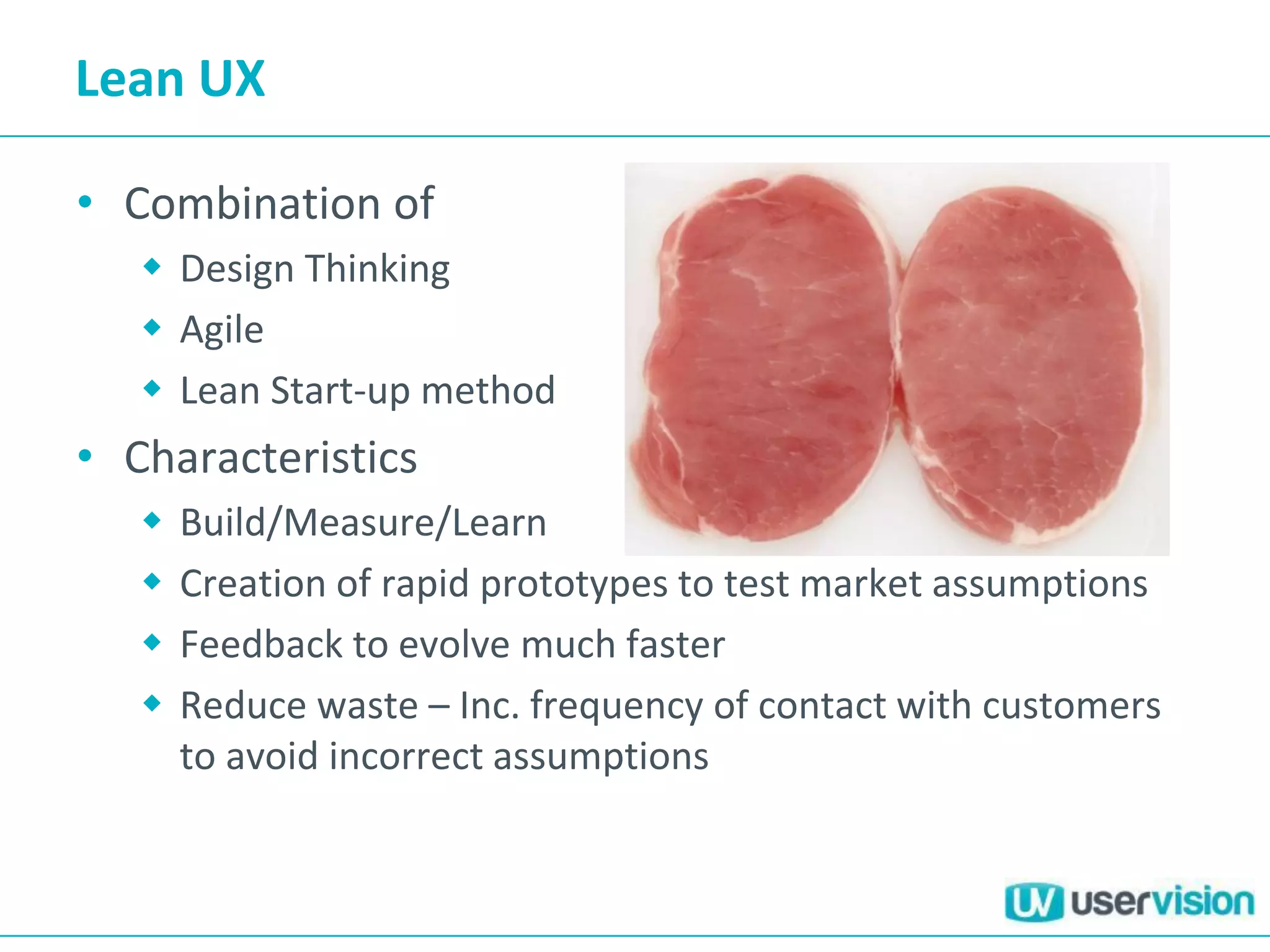 Lean UX
• Combination of
 Design Thinking
 Agile
 Lean Start-up method
• Characteristics
 Build/Measure/Learn
 Creation of rapid prototypes to test market assumptions
 Feedback to evolve much faster
 Reduce waste – Inc. frequency of contact with customers
to avoid incorrect assumptions
 