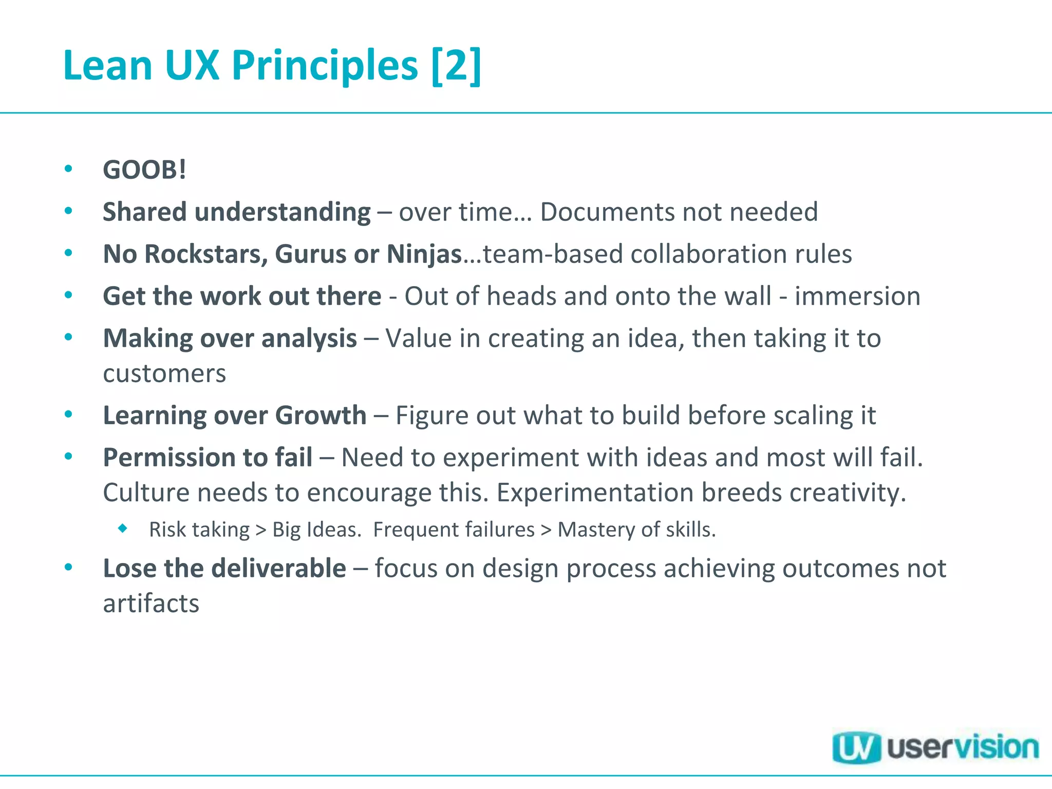 Lean UX Principles [2]
• GOOB!
• Shared understanding – over time… Documents not needed
• No Rockstars, Gurus or Ninjas…team-based collaboration rules
• Get the work out there - Out of heads and onto the wall - immersion
• Making over analysis – Value in creating an idea, then taking it to
customers
• Learning over Growth – Figure out what to build before scaling it
• Permission to fail – Need to experiment with ideas and most will fail.
Culture needs to encourage this. Experimentation breeds creativity.
 Risk taking > Big Ideas. Frequent failures > Mastery of skills.
• Lose the deliverable – focus on design process achieving outcomes not
artifacts
 
