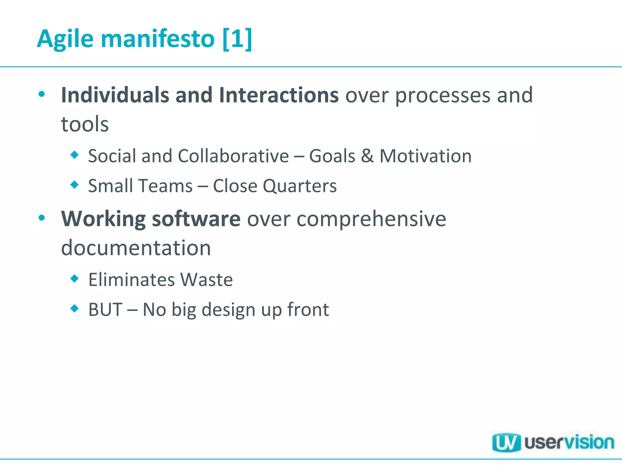 Agile manifesto [1]
• Individuals and Interactions over processes and
tools
 Social and Collaborative – Goals & Motivation
 Small Teams – Close Quarters
• Working software over comprehensive
documentation
 Eliminates Waste
 BUT – No big design up front
 