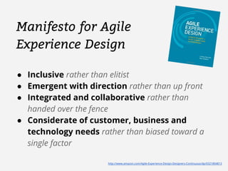 Manifesto for Agile 
Experience Design 
● Inclusive rather than elitist 
● Emergent with direction rather than up front 
● Integrated and collaborative rather than 
handed over the fence 
● Considerate of customer, business and 
technology needs rather than biased toward a 
single factor 
http://www.amazon.com/Agile-Experience-Design-Designers-Continuous/dp/0321804813 
 