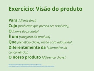 Exercício: Visão do produto 
Para [cliente final] 
Cujo [problema que precisa ser resolvido], 
O [nome do produto] 
É um [categoria do produto] 
Que [benefício chave, razão para adquiri-lo]. 
Diferentemente da [alternativa da 
concorrência], 
O nosso produto [diferença chave]. 
Escrevendo Colaborativamente a Visão do Produto 
http://www.caroli.org/atividade-escrevendo-colaborativamente-a-visao-do-produto/ 
 