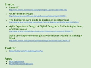 Livros 
● Lean UX 
http://www.amazon.com/Lean-UX-Applying-Principles-Experience/dp/1449311652 
● UX for Lean Startups 
http://www.amazon.com/UX-Lean-Startups-Experience-Research/dp/1449334911 
● The Entrepreneur's Guide to Customer Development 
http://www.amazon.com/Entrepreneurs-Guide-Customer-Development-Epiphany/dp/0982743602/ 
● Agile Experience Design: A Digital Designer's Guide to Agile, Lean, 
and Continuous 
http://www.amazon.com/Agile-Experience-Design-Designers-Continuous/dp/0321804813/ 
Agile User Experience Design: A Practitioner's Guide to Making It 
Work 
http://www.amazon.com/Agile-User-Experience-Design-Practitioners/dp/0124159532/ 
Twitter 
● https://twitter.com/PedroBelleza/lists/ux 
Apps 
● https://popapp.in/ 
● http://www.invisionapp.com/ 
 