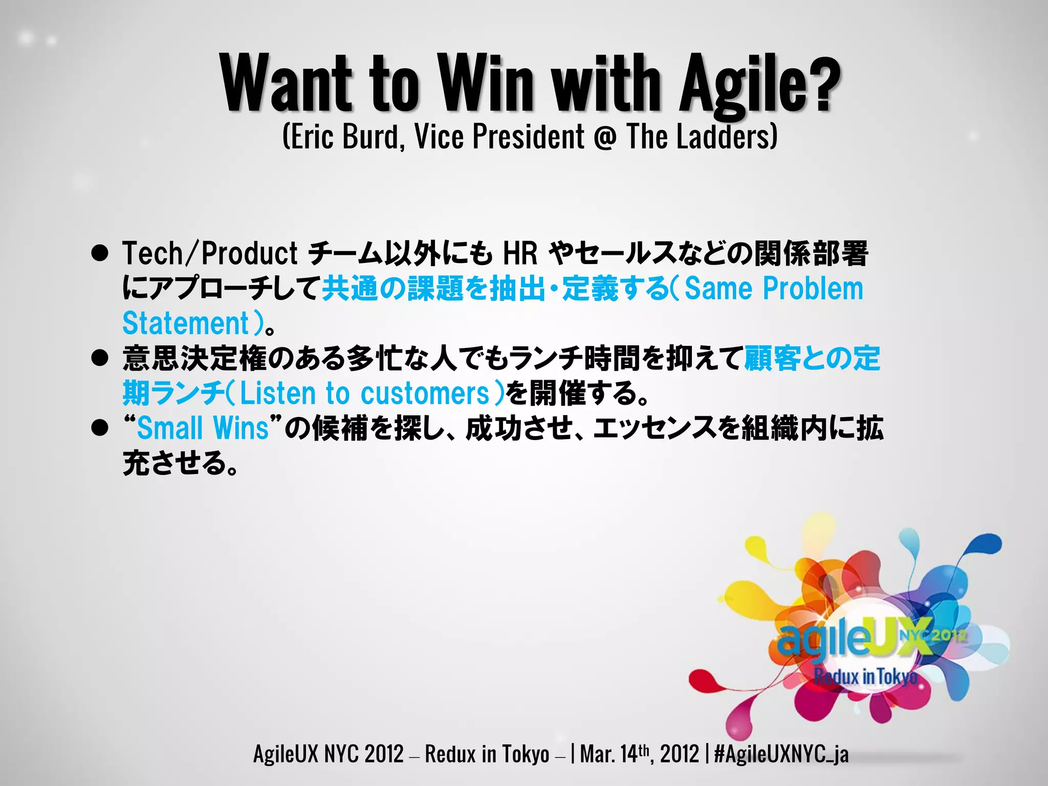 Want to Win with Agile?
          (Eric Burd, Vice President @ The Ladders)


 Tech/Product チーム以外にも HR やセールスなどの関係部署
  にアプローチして共通の課題を抽出・定義する（Same Problem
  Statement）。
 意思決定権のある多忙な人でもランチ時間を抑えて顧客との定
  期ランチ（Listen to customers）を開催する。
 “Small Wins”の候補を探し、成功させ、エッセンスを組織内に拡
  充させる。




       AgileUX NYC 2012 – Redux in Tokyo – | Mar. 14th, 2012 | #AgileUXNYC_ja
 