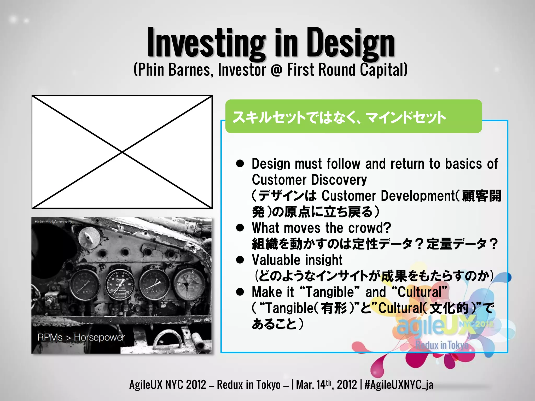Investing in Design
(Phin Barnes, Investor @ First Round Capital)


                       スキルセットではなく、マインドセット


                         Design must follow and return to basics of
                          Customer Discovery
                          （デザインは Customer Development（顧客開
                          発）の原点に立ち戻る）
                         What moves the crowd?
                          組織を動かすのは定性データ？定量データ？
                         Valuable insight
                          (どのようなインサイトが成果をもたらすのか)
                         Make it “Tangible” and “Cultural”
                          （“Tangible（有形）”と”Cultural（文化的）”で
                          あること）



AgileUX NYC 2012 – Redux in Tokyo – | Mar. 14th, 2012 | #AgileUXNYC_ja
 