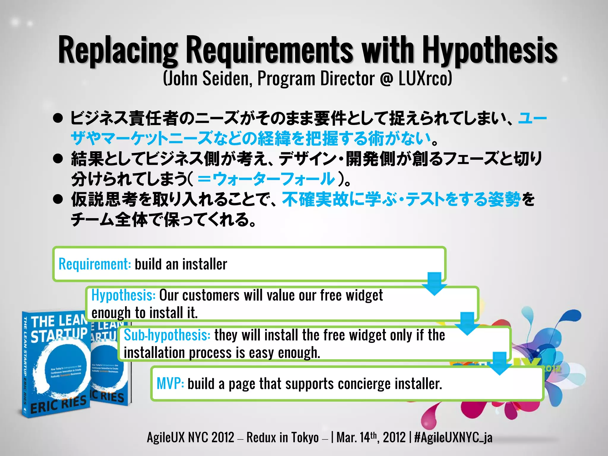 Replacing Requirements with Hypothesis
                   (John Seiden, Program Director @ LUXrco)

 ビジネス責任者のニーズがそのまま要件として捉えられてしまい、ユー
  ザやマーケットニーズなどの経緯を把握する術がない。
 結果としてビジネス側が考え、デザイン・開発側が創るフェーズと切り
  分けられてしまう（＝ウォーターフォール）。
 仮説思考を取り入れることで、不確実故に学ぶ・テストをする姿勢を
  チーム全体で保ってくれる。

Requirement: build an installer

      Hypothesis: Our customers will value our free widget
      enough to install it.
           Sub-hypothesis: they will install the free widget only if the
           installation process is easy enough.

                  MVP: build a page that supports concierge installer.


                AgileUX NYC 2012 – Redux in Tokyo – | Mar. 14th, 2012 | #AgileUXNYC_ja
 