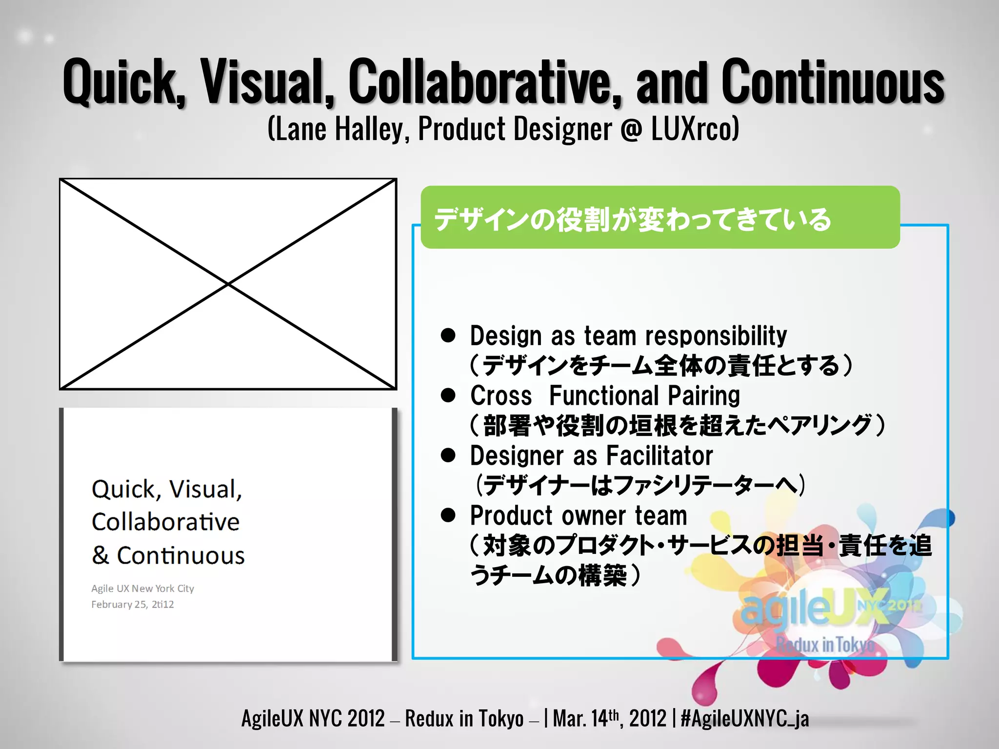 Quick, Visual, Collaborative, and Continuous
           (Lane Halley, Product Designer @ LUXrco)


                               デザインの役割が変わってきている



                                 Design as team responsibility
                                  （デザインをチーム全体の責任とする）
                                 Cross Functional Pairing
                                  （部署や役割の垣根を超えたペアリング）
                                 Designer as Facilitator
                                  (デザイナーはファシリテーターへ)
                                 Product owner team
                                  （対象のプロダクト・サービスの担当・責任を追
                                  うチームの構築）




        AgileUX NYC 2012 – Redux in Tokyo – | Mar. 14th, 2012 | #AgileUXNYC_ja
 