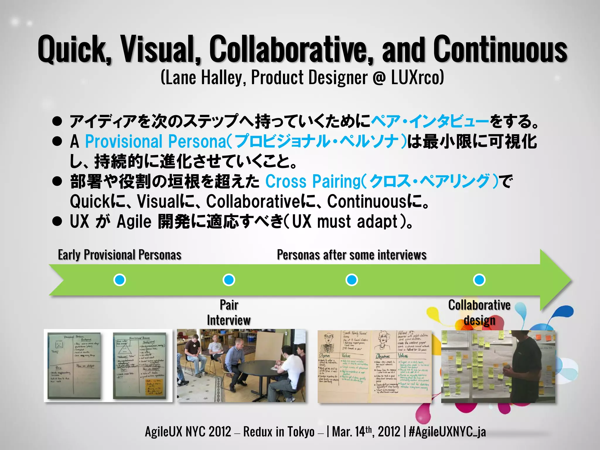Quick, Visual, Collaborative, and Continuous
                      (Lane Halley, Product Designer @ LUXrco)

  アイディアを次のステップへ持っていくためにペア・インタビューをする。
  A Provisional Persona（プロビジョナル・ペルソナ）は最小限に可視化
   し、持続的に進化させていくこと。
  部署や役割の垣根を超えた Cross Pairing（クロス・ペアリング）で
   Quickに、Visualに、Collaborativeに、Continuousに。
  UX が Agile 開発に適応すべき（UX must adapt）。
 Early Provisional Personas                   Personas after some interviews



                                  Pair                                           Collaborative
                               Interview                                            design




                   AgileUX NYC 2012 – Redux in Tokyo – | Mar. 14th, 2012 | #AgileUXNYC_ja
 