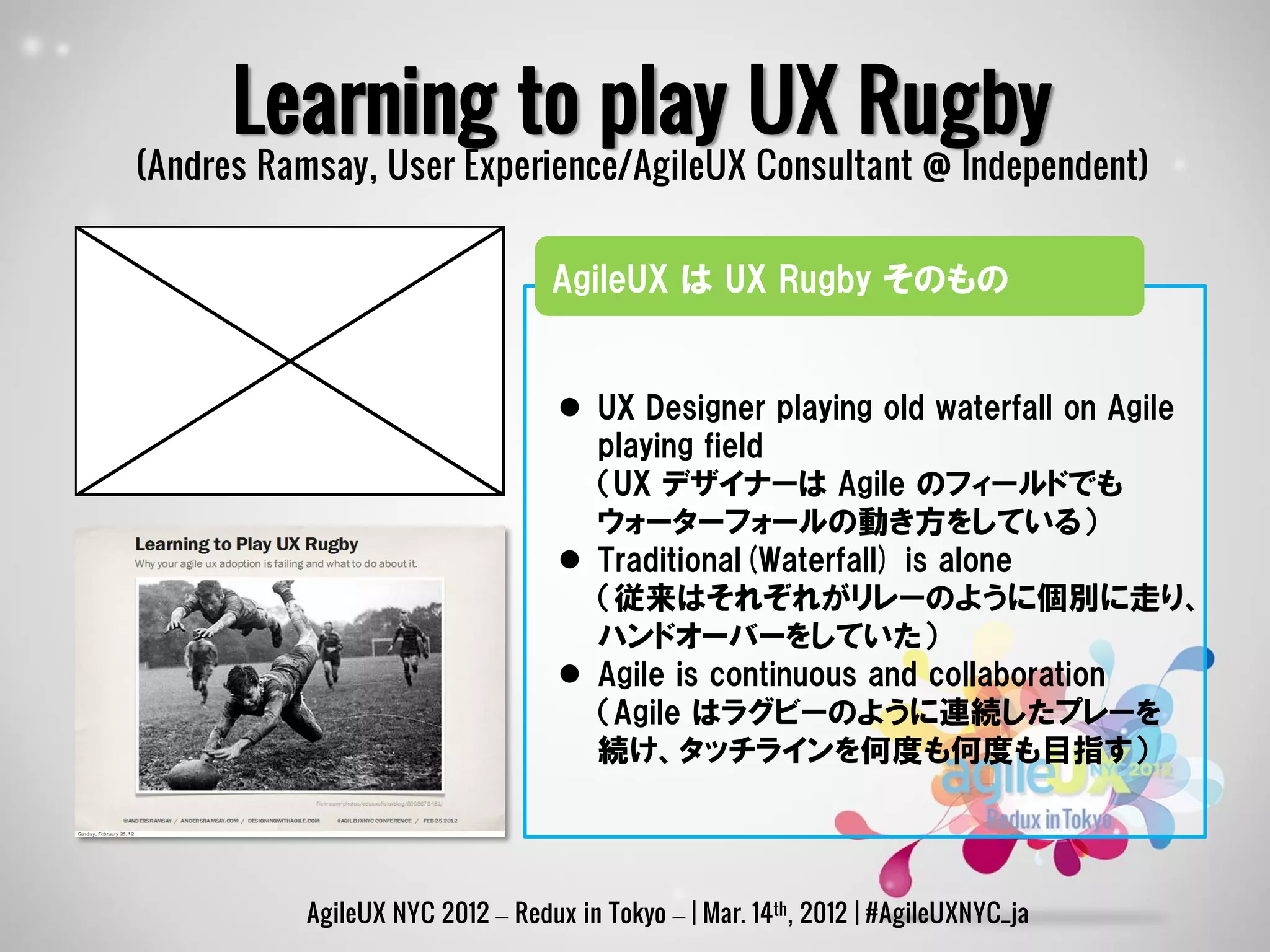 Learning to play UX Rugby
(Andres Ramsay, User Experience/AgileUX Consultant @ Independent)


                                 AgileUX は UX Rugby そのもの


                                   UX Designer playing old waterfall on Agile
                                    playing field
                                    （UX デザイナーは Agile のフィールドでも
                                    ウォーターフォールの動き方をしている）
                                   Traditional(Waterfall) is alone
                                    （従来はそれぞれがリレーのように個別に走り、
                                    ハンドオーバーをしていた）
                                   Agile is continuous and collaboration
                                    （Agile はラグビーのように連続したプレーを
                                    続け、タッチラインを何度も何度も目指す）




          AgileUX NYC 2012 – Redux in Tokyo – | Mar. 14th, 2012 | #AgileUXNYC_ja
 