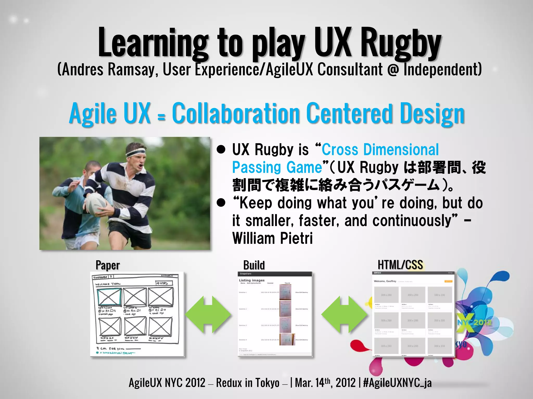 Learning to play UX Rugby
(Andres Ramsay, User Experience/AgileUX Consultant @ Independent)


 Agile UX = Collaboration Centered Design
                                  UX Rugby is “Cross Dimensional
                                   Passing Game”（UX Rugby は部署間、役
                                   割間で複雑に絡み合うパスゲーム）。
                                  “Keep doing what you’re doing, but do
                                   it smaller, faster, and continuously” –
                                   William Pietri
     Paper                             Build                          HTML/CSS




             AgileUX NYC 2012 – Redux in Tokyo – | Mar. 14th, 2012 | #AgileUXNYC_ja
 
