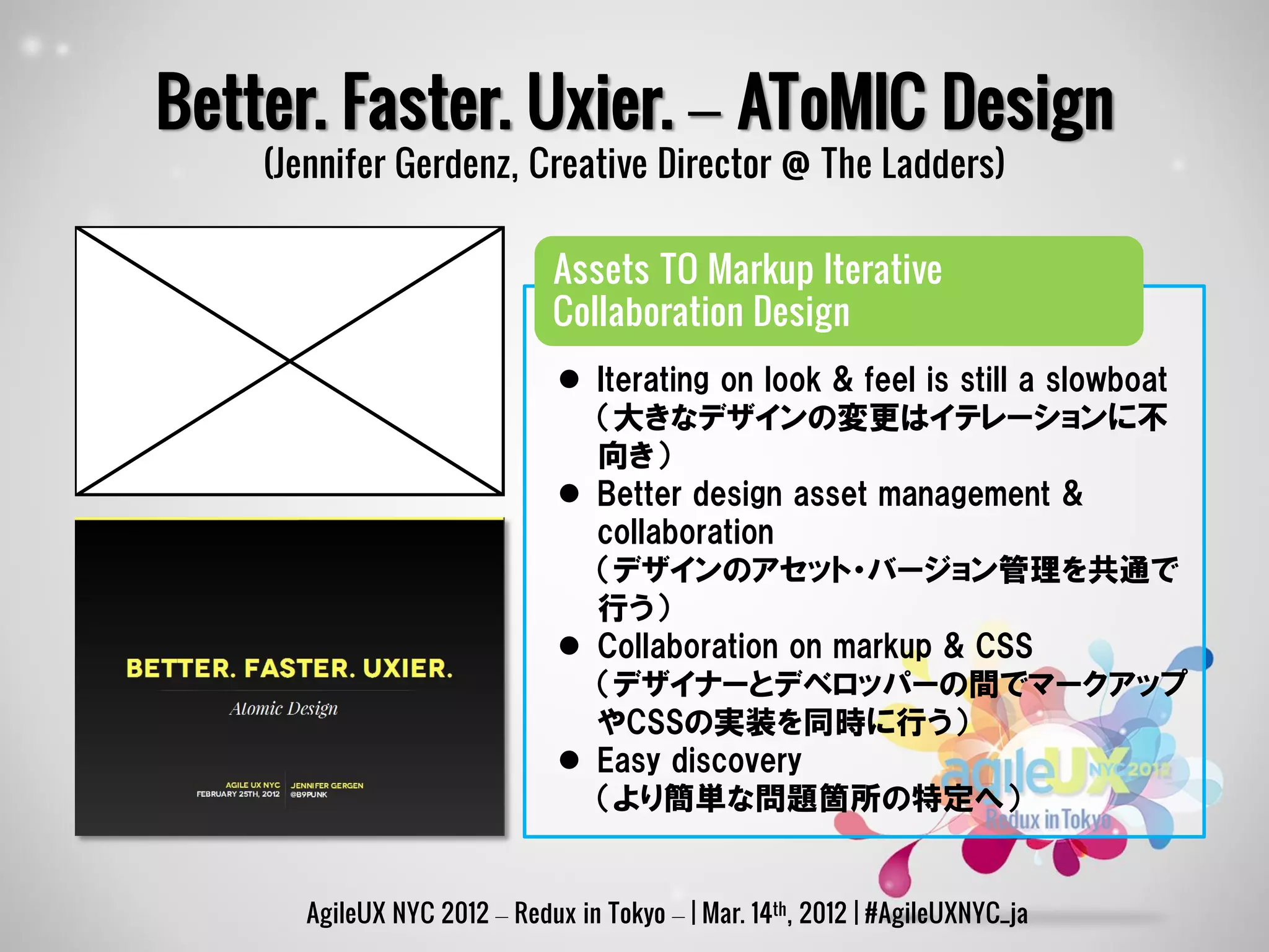 Better. Faster. Uxier. – AToMIC Design
    (Jennifer Gerdenz, Creative Director @ The Ladders)

                             Assets TO Markup Iterative
                             Collaboration Design
                               Iterating on look & feel is still a slowboat
                                （大きなデザインの変更はイテレーションに不
                                向き）
                               Better design asset management &
                                collaboration
                                （デザインのアセット・バージョン管理を共通で
                                行う）
                               Collaboration on markup & CSS
                                （デザイナーとデベロッパーの間でマークアップ
                                やCSSの実装を同時に行う）
                               Easy discovery
                                （より簡単な問題箇所の特定へ）


      AgileUX NYC 2012 – Redux in Tokyo – | Mar. 14th, 2012 | #AgileUXNYC_ja
 