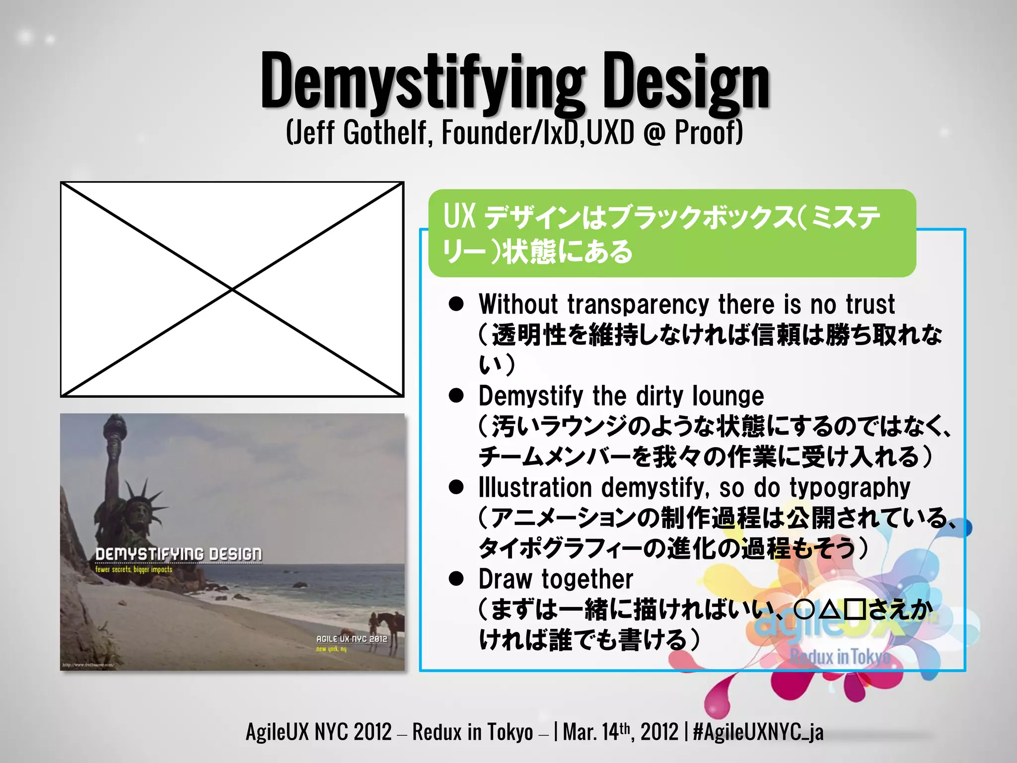 Demystifying Design
    (Jeff Gothelf, Founder/IxD,UXD @ Proof)

                       UX デザインはブラックボックス（ミステ
                       リー）状態にある
                         Without transparency there is no trust
                          （透明性を維持しなければ信頼は勝ち取れな
                          い）
                         Demystify the dirty lounge
                          （汚いラウンジのような状態にするのではなく、
                          チームメンバーを我々の作業に受け入れる）
                         Illustration demystify, so do typography
                          （アニメーションの制作過程は公開されている、
                          タイポグラフィーの進化の過程もそう）
                         Draw together
                          （まずは一緒に描ければいい、○△□さえか
                          ければ誰でも書ける）


AgileUX NYC 2012 – Redux in Tokyo – | Mar. 14th, 2012 | #AgileUXNYC_ja
 
