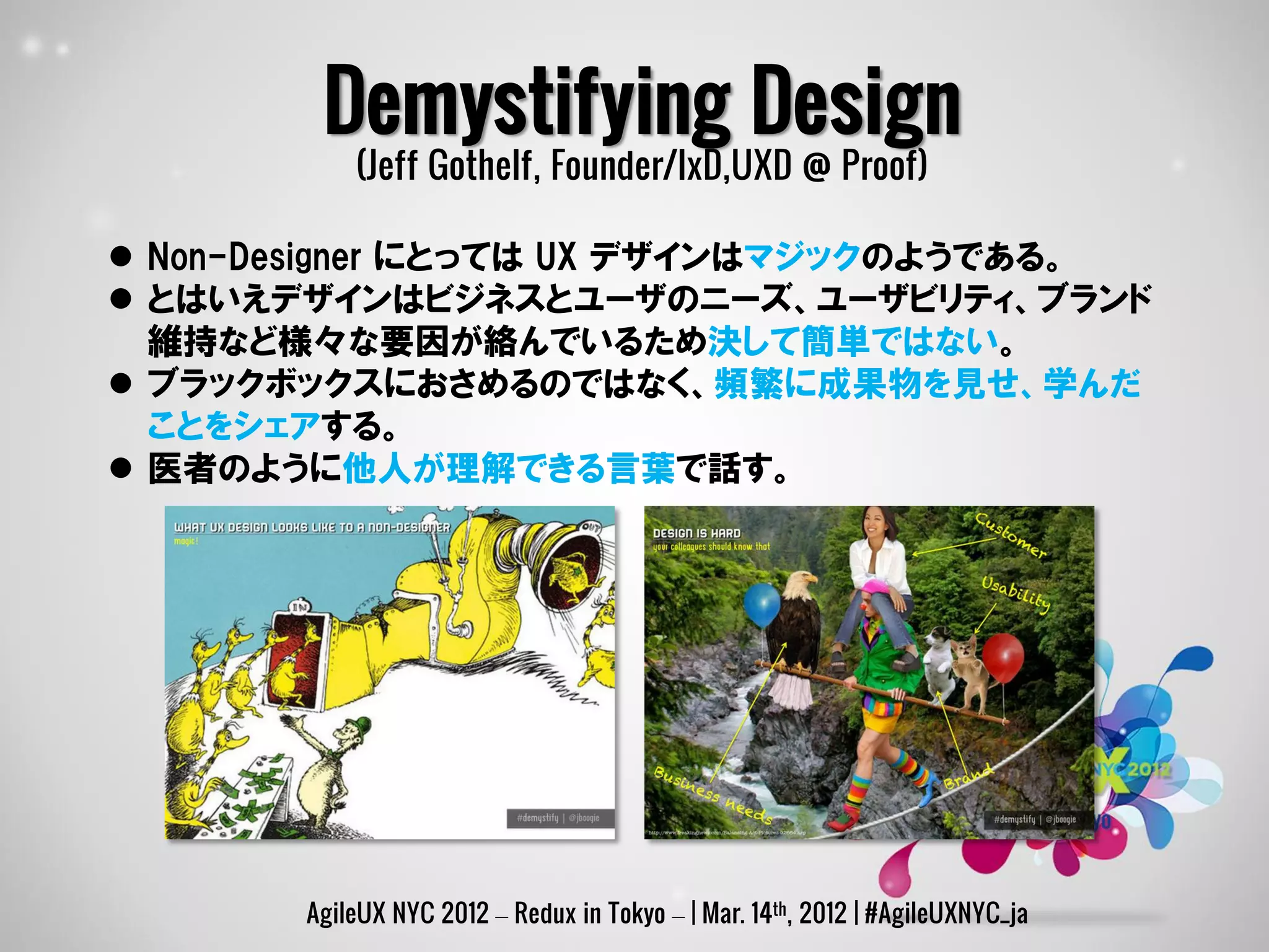 Demystifying Design
           (Jeff Gothelf, Founder/IxD,UXD @ Proof)

 Non-Designer にとっては UX デザインはマジックのようである。
 とはいえデザインはビジネスとユーザのニーズ、ユーザビリティ、ブランド
  維持など様々な要因が絡んでいるため決して簡単ではない。
 ブラックボックスにおさめるのではなく、頻繁に成果物を見せ、学んだ
  ことをシェアする。
 医者のように他人が理解できる言葉で話す。




       AgileUX NYC 2012 – Redux in Tokyo – | Mar. 14th, 2012 | #AgileUXNYC_ja
 