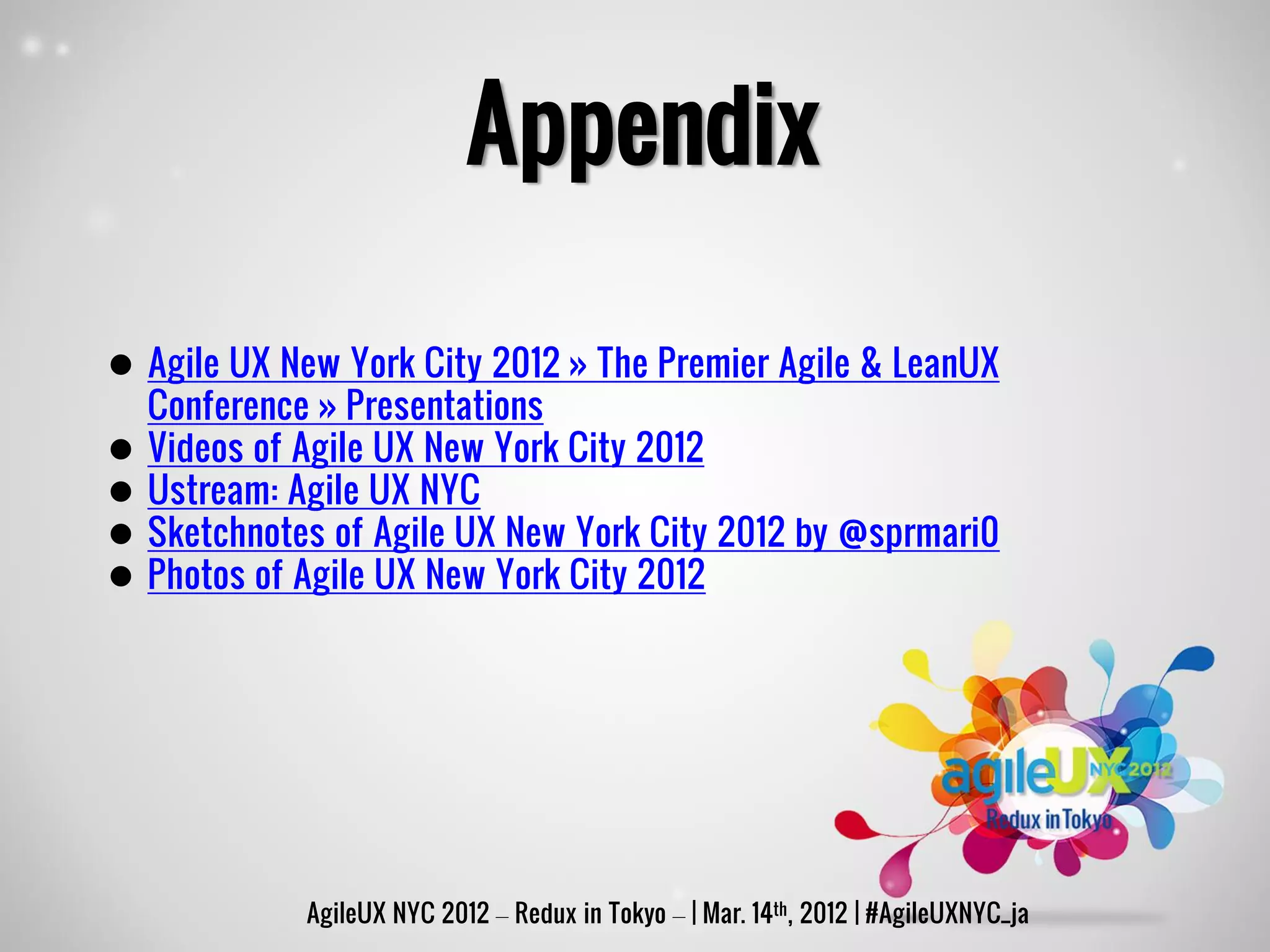Appendix

 Agile UX New York City 2012 » The Premier Agile & LeanUX
  Conference » Presentations
 Videos of Agile UX New York City 2012
 Ustream: Agile UX NYC
 Sketchnotes of Agile UX New York City 2012 by @sprmari0
 Photos of Agile UX New York City 2012




            AgileUX NYC 2012 – Redux in Tokyo – | Mar. 14th, 2012 | #AgileUXNYC_ja
 