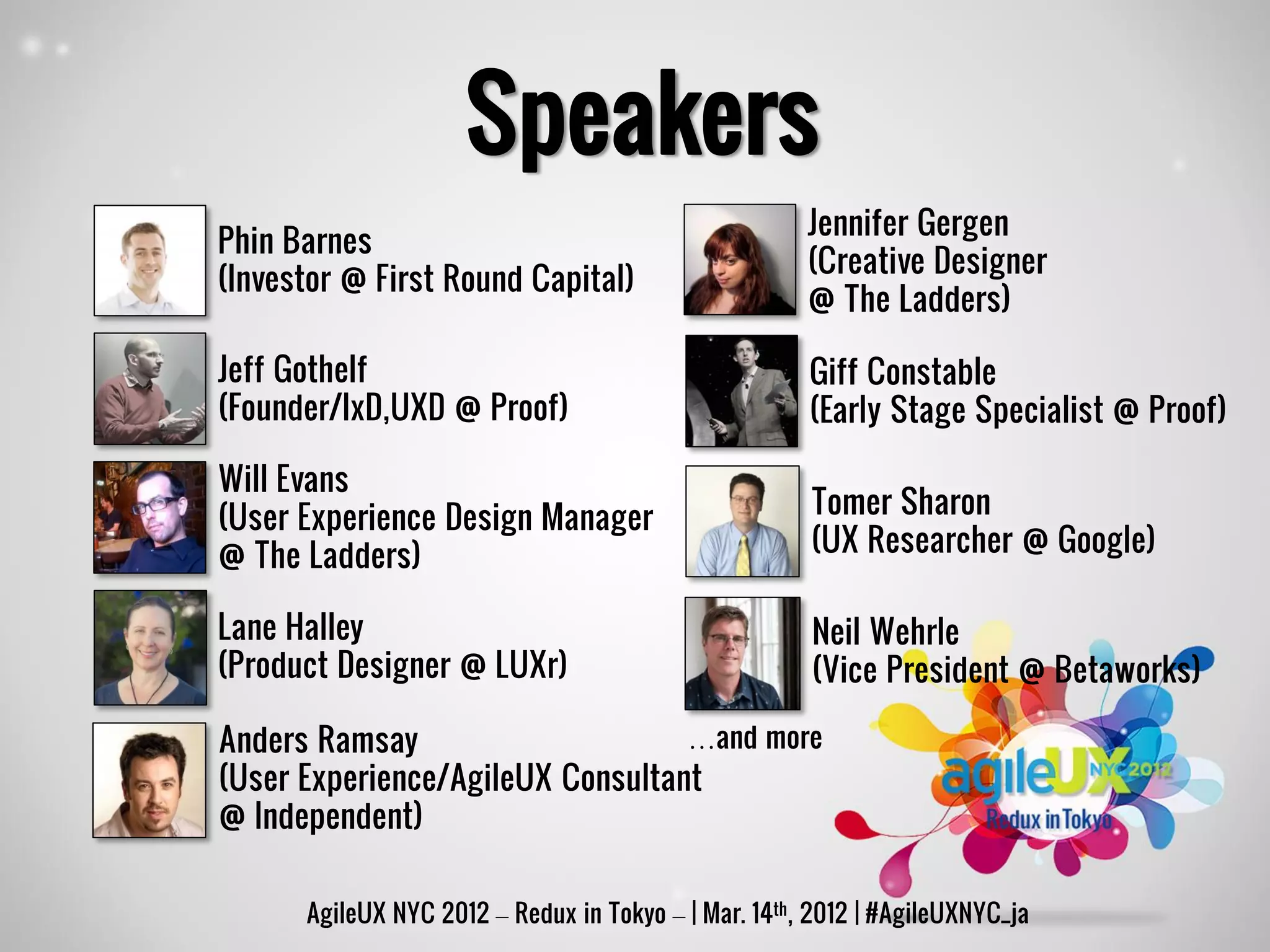 Speakers
                                                      Jennifer Gergen
Phin Barnes
                                                      (Creative Designer
(Investor @ First Round Capital)
                                                      @ The Ladders)

Jeff Gothelf                                          Giff Constable
(Founder/IxD,UXD @ Proof)                             (Early Stage Specialist @ Proof)

Will Evans
(User Experience Design Manager                       Tomer Sharon
@ The Ladders)                                        (UX Researcher @ Google)

Lane Halley                                           Neil Wehrle
(Product Designer @ LUXr)                             (Vice President @ Betaworks)

Anders Ramsay                     …and more
(User Experience/AgileUX Consultant
@ Independent)

      AgileUX NYC 2012 – Redux in Tokyo – | Mar. 14th, 2012 | #AgileUXNYC_ja
 