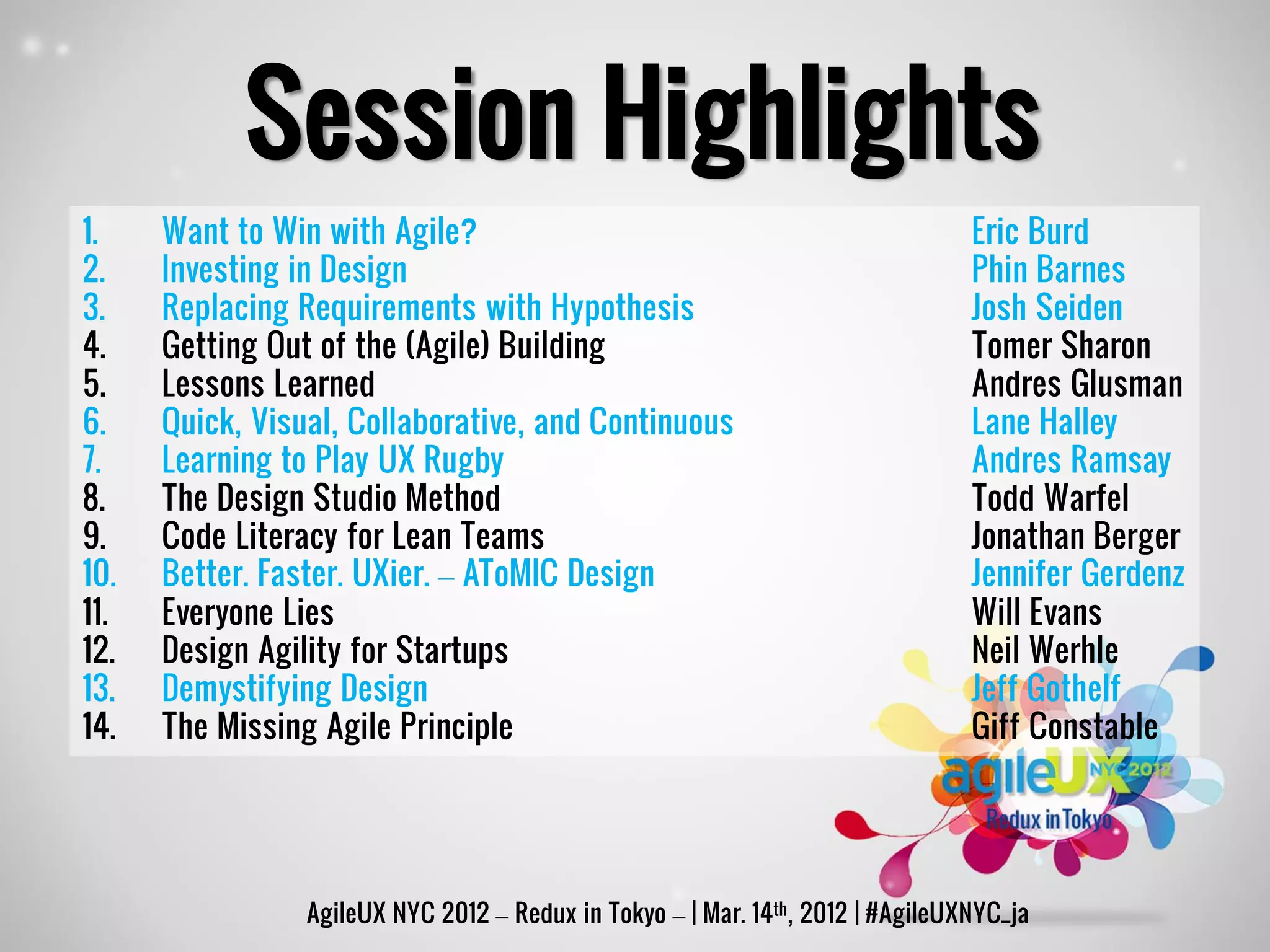 Session Highlights
1.    Want to Win with Agile?                                                    Eric Burd
2.    Investing in Design                                                        Phin Barnes
3.    Replacing Requirements with Hypothesis                                     Josh Seiden
4.    Getting Out of the (Agile) Building                                        Tomer Sharon
5.    Lessons Learned                                                            Andres Glusman
6.    Quick, Visual, Collaborative, and Continuous                               Lane Halley
7.    Learning to Play UX Rugby                                                  Andres Ramsay
8.    The Design Studio Method                                                   Todd Warfel
9.    Code Literacy for Lean Teams                                               Jonathan Berger
10.   Better. Faster. UXier. – AToMIC Design                                     Jennifer Gerdenz
11.   Everyone Lies                                                              Will Evans
12.   Design Agility for Startups                                                Neil Werhle
13.   Demystifying Design                                                        Jeff Gothelf
14.   The Missing Agile Principle                                                Giff Constable




                 AgileUX NYC 2012 – Redux in Tokyo – | Mar. 14th, 2012 | #AgileUXNYC_ja
 