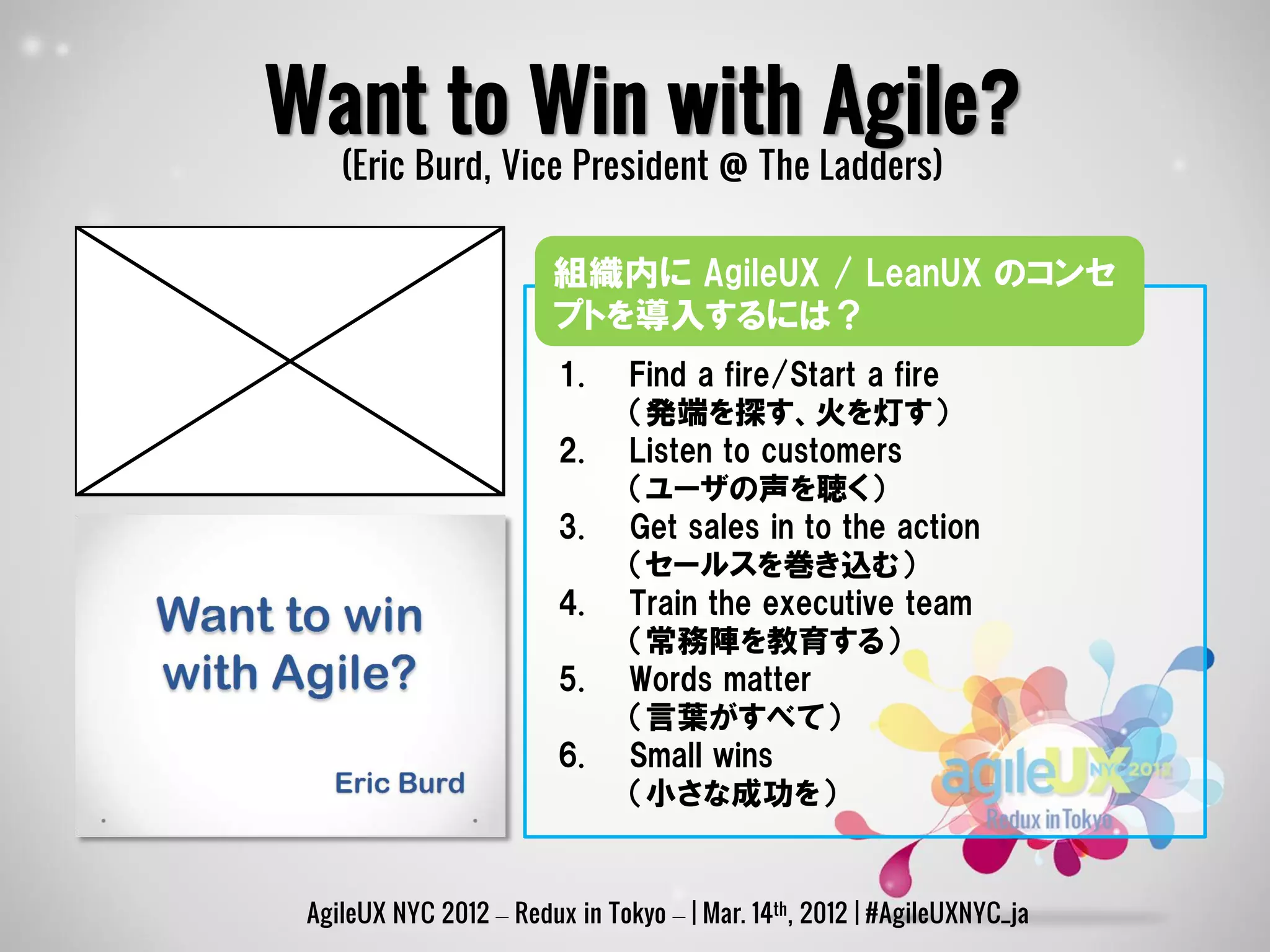 Want to Win with Agile?
    (Eric Burd, Vice President @ The Ladders)

                        組織内に AgileUX / LeanUX のコンセ
                        プトを導入するには？
                         1.     Find a fire/Start a fire
                                （発端を探す、火を灯す）
                         2.     Listen to customers
                                （ユーザの声を聴く）
                         3.     Get sales in to the action
                                （セールスを巻き込む）
                         4.     Train the executive team
                                （常務陣を教育する）
                         5.     Words matter
                                （言葉がすべて）
                         6.     Small wins
                                （小さな成功を）


 AgileUX NYC 2012 – Redux in Tokyo – | Mar. 14th, 2012 | #AgileUXNYC_ja
 