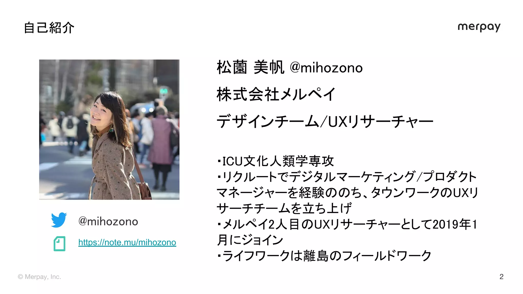 自己紹介 
松薗 美帆 @mihozono 
株式会社メルペイ 
デザインチーム/ リサーチャー 
 
・ C 文化人類学専攻 
・リクルートでデジタルマーケティング/プロダクト
マネージャーを経験 ち、タウンワーク リ
サーチチームを立ち上げ 
・メルペイ2人目 リサーチャーとして2019年1
月にジョイン 
・ライフワーク 離島 フィールドワーク 
 
@mihozono 
https://note.mu/mihozono 
 